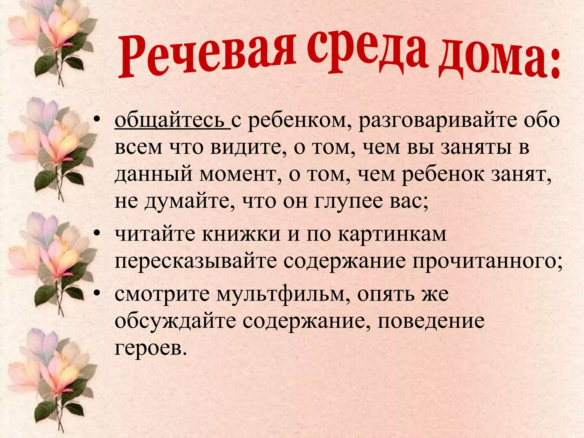 • общайтесь с ребенком, разговаривайте обо
всем что видите, о том, чем вы заняты в
данный момент, о том, чем ребенок занят,
не думайте, что он глупее вас;
• читайте книжки и по картинкам
пересказывайте содержание прочитанного;
• смотрите мультфильм, опять же
обсуждайте содержание, поведение
героев.
 