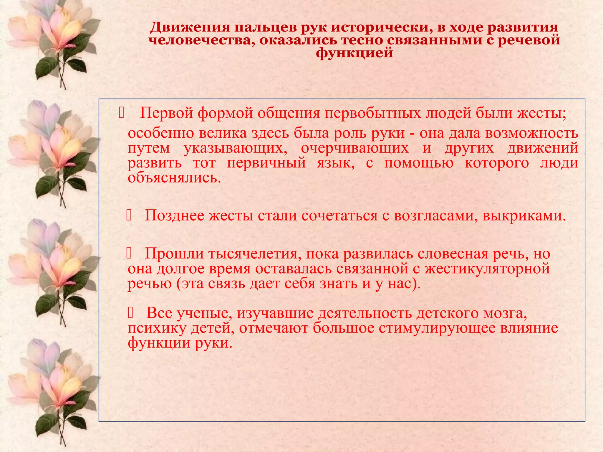 Движения пальцев рук исторически, в ходе развития
человечества, оказались тесно связанными с речевой
функцией
 Первой формой общения первобытных людей были жесты;
особенно велика здесь была роль руки - она дала возможность
путем указывающих, очерчивающих и других движений
развить тот первичный язык, с помощью которого люди
объяснялись.
 Позднее жесты стали сочетаться с возгласами, выкриками.
 Прошли тысячелетия, пока развилась словесная речь, но
она долгое время оставалась связанной с жестикуляторной
речью (эта связь дает себя знать и у нас).
 Все ученые, изучавшие деятельность детского мозга,
психику детей, отмечают большое стимулирующее влияние
функции руки.
 