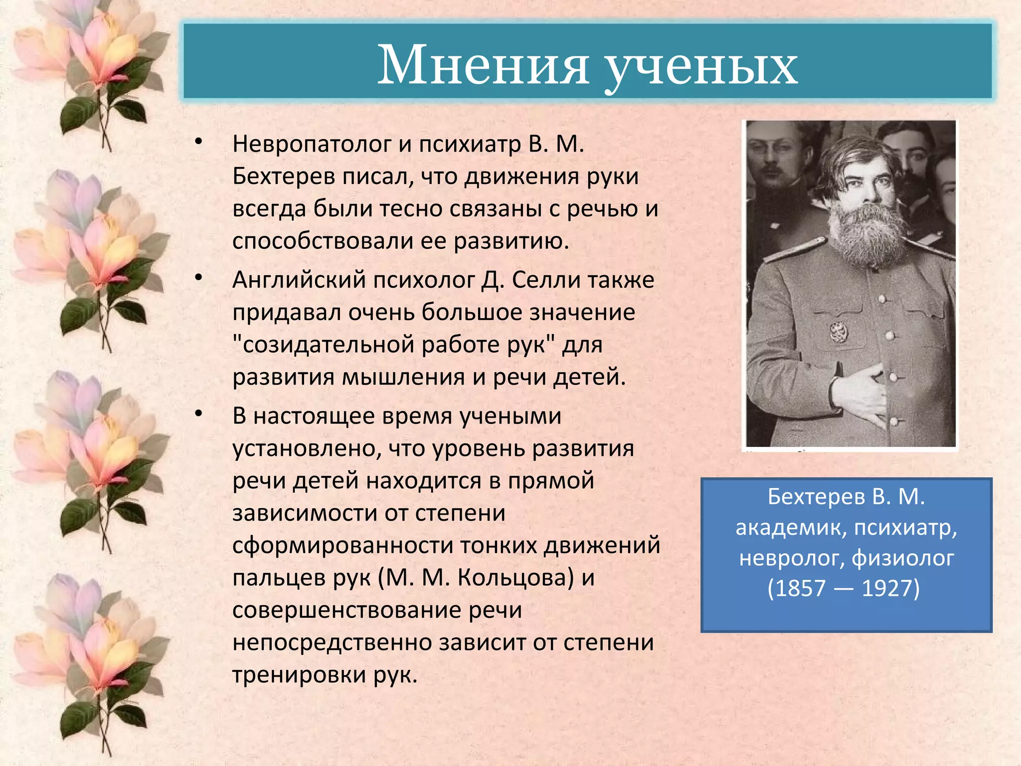 Мнения ученых
• Невропатолог и психиатр В. М.
Бехтерев писал, что движения руки
всегда были тесно связаны с речью и
способствовали ее развитию.
• Английский психолог Д. Селли также
придавал очень большое значение
"созидательной работе рук" для
развития мышления и речи детей.
• В настоящее время учеными
установлено, что уровень развития
речи детей находится в прямой
зависимости от степени
сформированности тонких движений
пальцев рук (М. М. Кольцова) и
совершенствование речи
непосредственно зависит от степени
тренировки рук.
Бехтерев В. М.
академик, психиатр,
невролог, физиолог
(1857 — 1927)
 