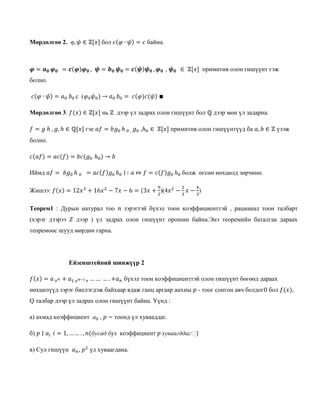 Мөрдөлгөө 2. φ, 𝜓 ∈ ℤ[𝑥] бол 𝑐(𝜑 ∙ 𝜓) = 𝑐 байна.
𝝋 = 𝒂 𝟎 𝝋 𝟎 = 𝒄(𝝋)𝝋 𝟎 , 𝝍 = 𝒃 𝟎 𝝍 𝟎 = 𝒄(𝝍)𝝍 𝟎 , 𝝋 𝟎 , 𝝍 𝟎 ∈ ℤ[𝑥] примитив олон гишүүнт гэж
болно.
𝑐(𝜑 ∙ 𝜓) = 𝑎0 𝑏0 c (𝜑0 𝜓0) → 𝑎0 𝑏0 = 𝑐(𝜑)𝑐(𝜓) ∎
Мөрдөлгөө 3. 𝑓(𝑥) ∈ ℤ[𝑥] нь ℤ дээр үл задрах олон гишүүнт бол ℚ дээр мөн үл задарна.
𝑓 = 𝑔 ℎ , 𝑔, ℎ ∈ ℚ[𝑥] гэе 𝑎𝑓 = 𝑏𝑔0 ℎ 0 , 𝑔0 ,ℎ0 ∈ ℤ[𝑥] примитив олон гишүүнтүүд ба 𝑎, 𝑏 ∈ ℤ үзэж
болно.
𝑐(𝑎𝑓) = 𝑎𝑐(𝑓) = 𝑏𝑐(𝑔0 ℎ0) → 𝑏
Иймд 𝑎𝑓 = 𝑏𝑔0 ℎ 0 = 𝑎𝑐(𝑓)𝑔0 ℎ0 ∣ ∶ 𝑎 ⤇ 𝑓 = 𝑐(𝑓)𝑔0 ℎ0 болж өгсөн нөхцөлд зөрчинө.
Жишээ: 𝑓(𝑥) = 12𝑥3
+ 16𝑥2
− 7𝑥 − 6 = (3𝑥 +
9
2
)(4𝑥2
−
2
3
𝑥 −
4
3
)
Теорем1 : Дурын натурал тоо 𝑛 зэрэгтэй бүхэл тоон коэффициенттэй , рацианал тоон талбарт
(хэрэг дээрээ 𝑍 дээр ) үл задрах олон гишүүнт орошин байна.Энэ теоремийн баталгаа дараах
теоремоос шууд мөрдөн гарна.
Ейзенштейний шинжүүр 2
𝑓(𝑥) = 𝑎 𝑥 𝑛 + 𝑎1 𝑥 𝑛−1+ … … … . +𝑎 𝑛 бүхэл тоон коэффициенттэй олон гишүүнт бөгөөд дараах
нөхцөлүүд зэрэг биелэгдэж байхаар ядаж ганц аргаар анхны 𝑝 - тоог сонгон авч болдог0 бол 𝑓(𝑥),
Q талбар дээр үл задрах олон гишүүнт байна. Үүнд :
а) ахмад коэффициент а0 , 𝑝 − тоонд үл хувааддаг.
б) 𝑝 ∣ 𝑎𝑖 𝑖 = 1, … … . , 𝑛(бусад бүх коэффициент 𝑝 хуваагддагℎ)
в) Сул гишүүн 𝑎 𝑛, 𝑝2
үл хуваагдана.
 