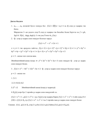 Дасгал бодлого
1. 𝑎1,…….𝑎 𝑛 ялгаатай бүхэл тоонууд бол 𝑓(𝑥) = ∏ (𝑥 −𝑛
1 𝑎𝑖)−1 нь ℚ дээр үл задарна гэж
батал.
Мөрдөлгөө 3- ын үндсэн дээр ℤ дээр үл задарна гэж баталбал болно.Эсрэгээс нь 𝑓 = 𝑔ℎ,
∃𝑔,ℎ ∈ ℤ[𝑥] , deg𝑔, degℎ,≥ 1 гэж үзье.Тэгвэл ⩝𝑖, 𝑓(𝑎𝑖)
2. ℚ - дээр үл задрах олон гишүүнт болохыг харуул
𝑓(𝑥) = 𝑥4
− 𝑥3
+ 2𝑥 + 1
𝑥 = 𝑦 + 1 гэж орлуулга хийгээд 𝑓(𝑦 + 1) = (𝑦 + 1)4
– (𝑦 + 1)3
+ 2(𝑦 + 1) + 1 = 𝑦4
+ 4𝑦3
+
6𝑦2
+ 4𝑦 − (𝑦3
+ 3𝑦2
+ 3𝑦 + 1 + 2𝑦 + 3) = 𝑦4
+ 3𝑦3
+ 3𝑦2
+ 3𝑦 + 3
𝑝 = 3 - анхны тоог сонгож авна.
Эйзейнштейний шинж ёсоор: ⤇ 𝑦4
+ 3𝑦3
+ 3𝑦2
+ 3𝑦 + 3 олон гишүүнт ℚ - дээр үл задрах
олон гишүүнт болно.
3. 𝑓(𝑥) = 𝑥4
− 8𝑥3
+ 12𝑥2
– 6𝑥 + 2 ℚ - дээр үл задрах олон гишүүнт болохыг харуул
𝑝 = 2 – анхны тоо
1. 2 ∤ 1
2. 2 ∤ -8;12;-6;2
3. 22
∤ 2 Эйзейнштейний шинж ёсоор үл задрахгүй.
4. ℤ2[𝑥] дээрх бүх 3 зэргийн үл задрах олон гишүүнтийг ол.
𝑓(𝑥) = 𝑥3
+ 1 , 𝑔(𝑥) = 𝑥3
+𝑥 –үүд ℤ2[𝑥] дээр задарна.Харин 𝑓(𝑥) = 𝑥3
+ 𝑥2
+ 1-ийн хувьд 0 ≠
𝑓(0) = 𝑓(1) ∈ ℤ2 тул 𝑓(𝑥) = 𝑥3
+ 𝑥2
+ 1 нь 3 зэргийн ганц үл задрах олон гишүүнт болно
Санамж: 𝑓(𝑥), 𝑔(𝑥) ∈ ℤ2 дээр 𝑓 ∣ 𝑔 бол 𝑓(𝑥) ∣ 𝑔(𝑥) байна.𝑓(𝑥), 𝑔(𝑥) ∈ ℤ 𝑚[𝑥].
 