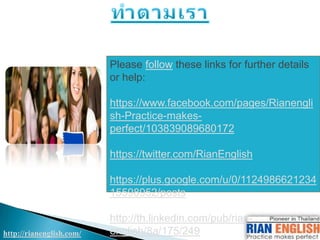http://rianenglish.com/
Please follow these links for further details
or help:
https://www.facebook.com/pages/Rianengli
sh-Practice-makes-
perfect/103839089680172
https://twitter.com/RianEnglish
https://plus.google.com/u/0/1124986621234
15598952/posts
http://th.linkedin.com/pub/rian-
english/8a/175/249
 