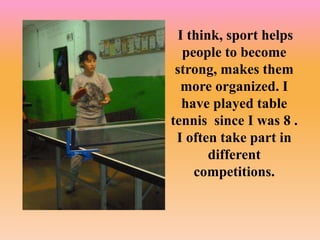 I think, sport helps
people to become
strong, makes them
more organized. I
have played table
tennis since I was 8 .
I often take part in
different
competitions.
 
