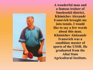 A wonderful man and
a famous trainer of
Smolenskii district,
Khimichev Alexandr
Ivanovich brought me
into tennis. I would
like to say a few words
about this man.
Khimichev Aleksandr
Ivanovich was a
candidate master of
sports of the USSR. He
graduated from the
Altai State
Agricultural Institute.
 