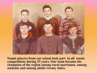 Tennis players from our school took part in all tennis
competitions during 33 years. Our team became the
champion of the region among rural sportsmen, among
students and among adults twenty times.
 