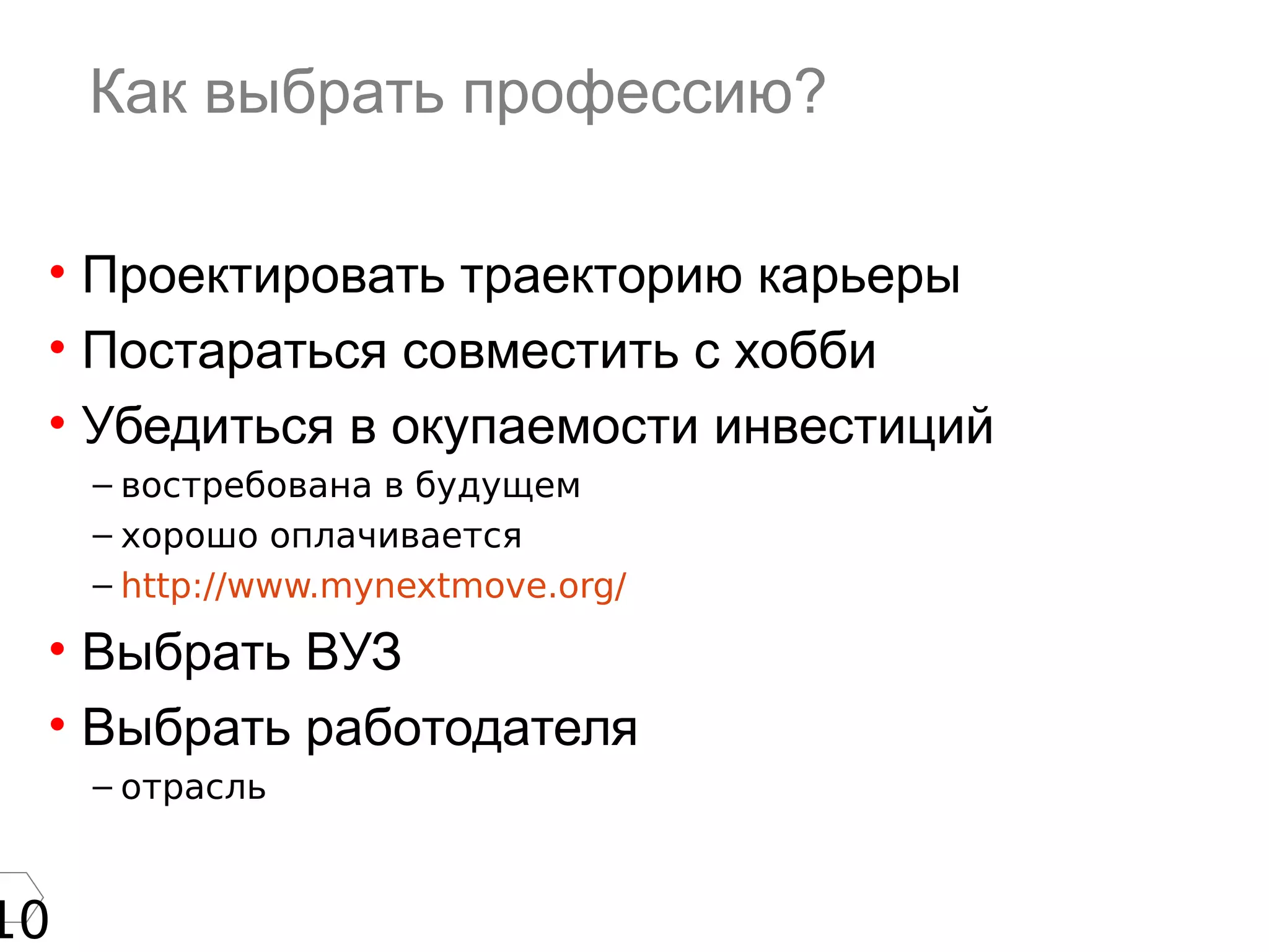 10
Как выбрать профессию?
• Проектировать траекторию карьеры
• Постараться совместить с хобби
• Убедиться в окупаемости инвестиций
– востребована в будущем
– хорошо оплачивается
– http://www.mynextmove.org/
• Выбрать ВУЗ
• Выбрать работодателя
– отрасль
 