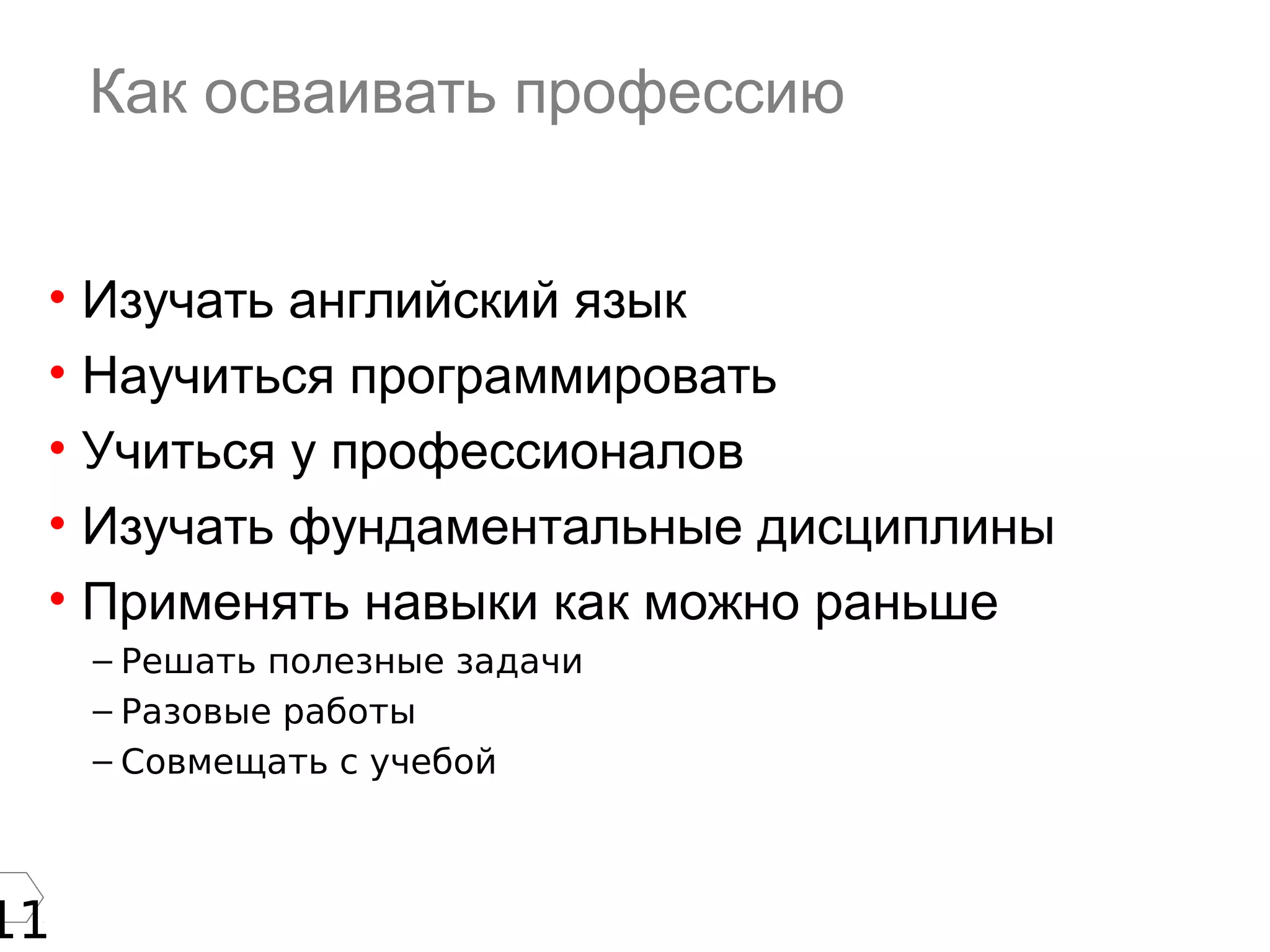 11
Как осваивать профессию
• Изучать английский язык
• Научиться программировать
• Учиться у профессионалов
• Изучать фундаментальные дисциплины
• Применять навыки как можно раньше
– Решать полезные задачи
– Разовые работы
– Совмещать с учебой
 