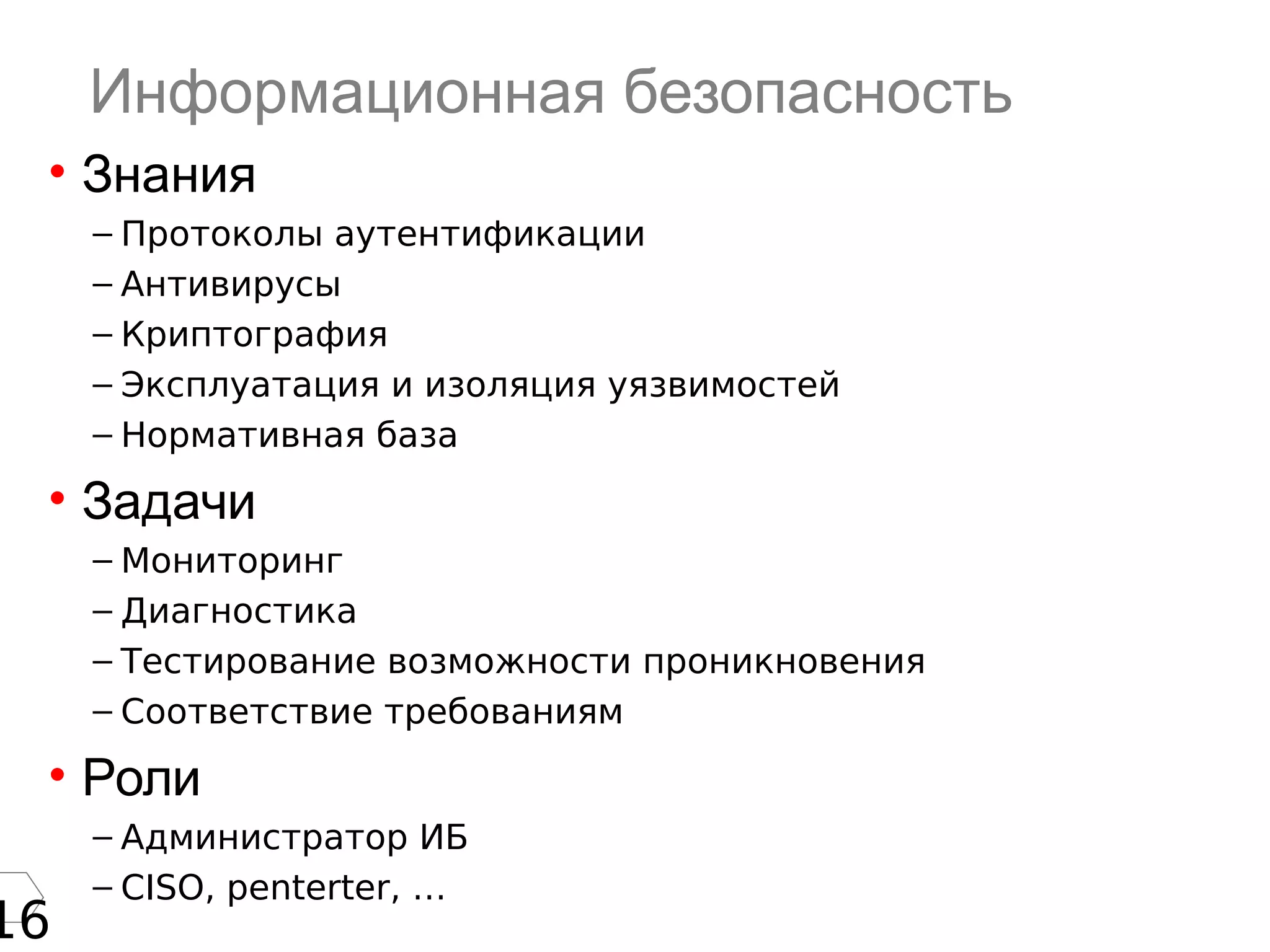 16
Информационная безопасность
• Знания
– Протоколы аутентификации
– Антивирусы
– Криптография
– Эксплуатация и изоляция уязвимостей
– Нормативная база
• Задачи
– Мониторинг
– Диагностика
– Тестирование возможности проникновения
– Соответствие требованиям
• Роли
– Администратор ИБ
– CISO, penterter, …
 