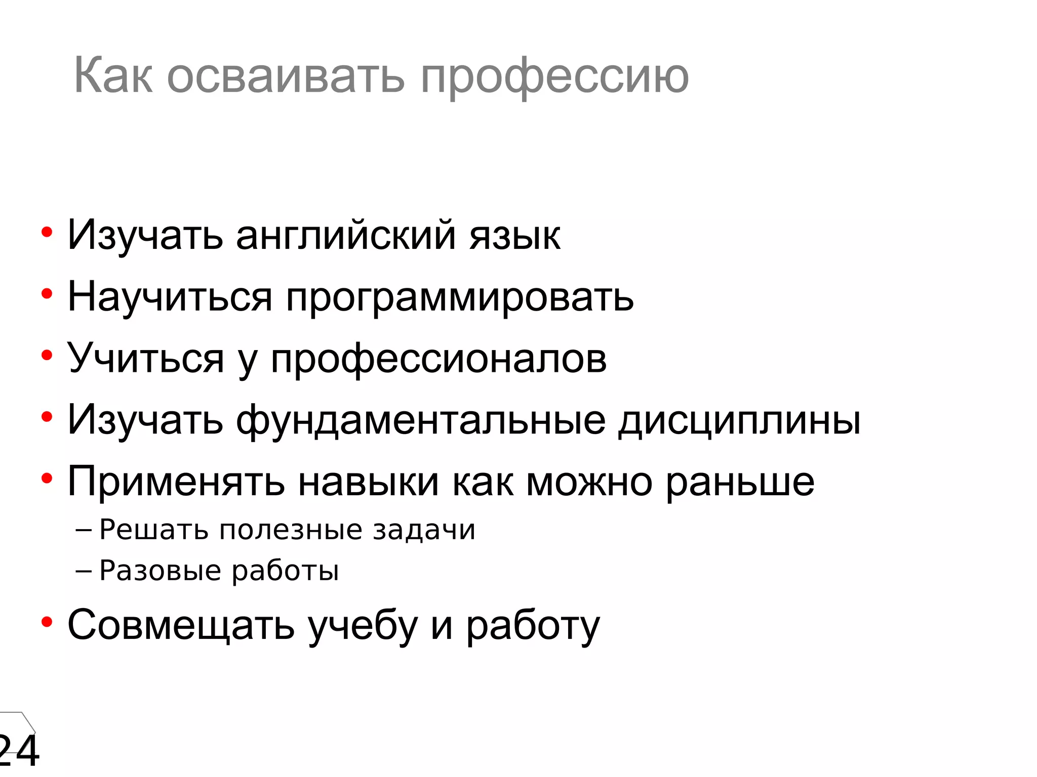 24
Как осваивать профессию
• Изучать английский язык
• Научиться программировать
• Учиться у профессионалов
• Изучать фундаментальные дисциплины
• Применять навыки как можно раньше
– Решать полезные задачи
– Разовые работы
• Совмещать учебу и работу
 