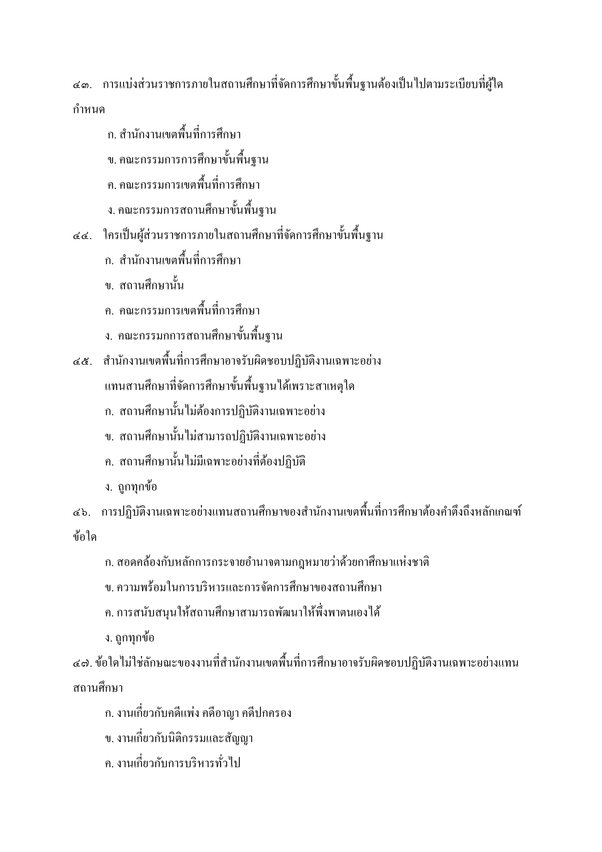 ๔๓. การแบ่งส่วนราชการภายในสถานศึกษาทีจัดการศึกษาขันพืนฐานต้องเป็นไปตามระเบียบทีผู้ใด
กําหนด
ก. สํานักงานเขตพืนทีการศึกษา
ข. คณะกรรมการการศึกษาขันพืนฐาน
ค. คณะกรรมการเขตพืนทีการศึกษา
ง. คณะกรรมการสถานศึกษาขันพืนฐาน
๔๔. ใครเป็นผู้ส่วนราชการภายในสถานศึกษาทีจัดการศึกษาขันพืนฐาน
ก. สํานักงานเขตพืนทีการศึกษา
ข. สถานศึกษานัน
ค. คณะกรรมการเขตพืนทีการศึกษา
ง. คณะกรรมกการสถานศึกษาขันพืนฐาน
๔๕. สํานักงานเขตพืนทีการศึกษาอาจรับผิดชอบปฏิบัติงานเฉพาะอย่าง
แทนสานศึกษาทีจัดการศึกษาขันพืนฐานได้เพราะสาเหตุใด
ก. สถานศึกษานันไม่ต้องการปฏิบัติงานเฉพาะอย่าง
ข. สถานศึกษานันไม่สามารถปฏิบัติงานเฉพาะอย่าง
ค. สถานศึกษานันไม่มีเฉพาะอย่างทีต้องปฏิบัติ
ง. ถูกทุกข้อ
๔๖. การปฏิบัติงานเฉพาะอย่างแทนสถานศึกษาของสํานักงานเขตพืนทีการศึกษาต้องคําตึงถึงหลักเกณฑ์
ข้อใด
ก. สอดคล้องกับหลักการกระจายอํานาจตามกฎหมายว่าด้วยกาศึกษาแห่งชาติ
ข. ความพร้อมในการบริหารและการจัดการศึกษาของสถานศึกษา
ค. การสนับสนุนให้สถานศึกษาสามารถพัฒนาให้พึงพาตนเองได้
ง. ถูกทุกข้อ
๔๗. ข้อใดไม่ใช่ลักษณะของงานทีสํานักงานเขตพืนทีการศึกษาอาจรับผิดชอบปฏิบัติงานเฉพาะอย่างแทน
สถานศึกษา
ก. งานเกียวกับคดีแพ่ง คดีอาญา คดีปกครอง
ข. งานเกียวกับนิติกรรมและสัญญา
ค. งานเกียวกับการบริหารทัวไป
 