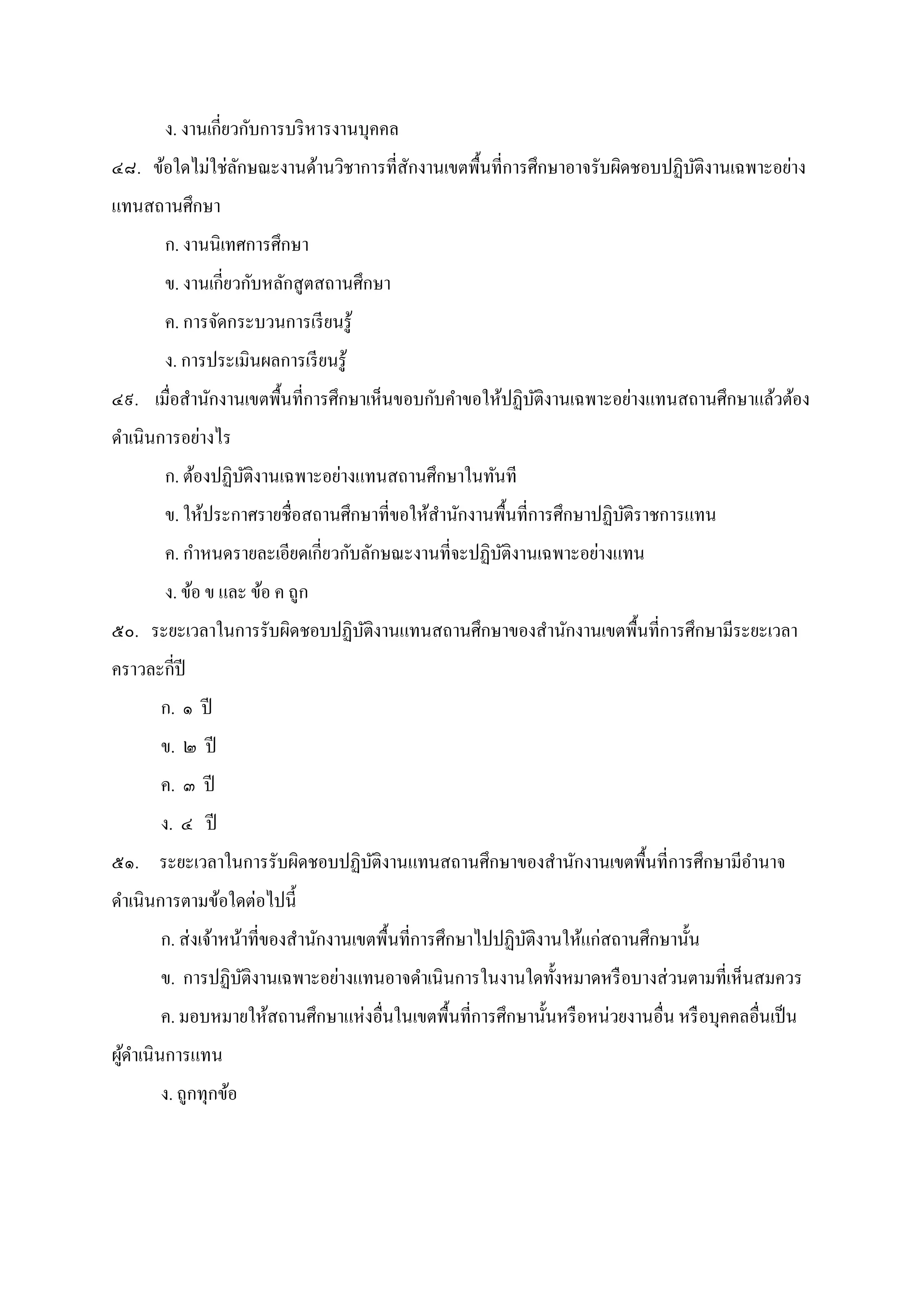 ง. งานเกียวกับการบริหารงานบุคคล
๔๘. ข้อใดไม่ใช่ลักษณะงานด้านวิชาการทีสักงานเขตพืนทีการศึกษาอาจรับผิดชอบปฏิบัติงานเฉพาะอย่าง
แทนสถานศึกษา
ก. งานนิเทศการศึกษา
ข. งานเกียวกับหลักสูตสถานศึกษา
ค. การจัดกระบวนการเรียนรู้
ง. การประเมินผลการเรียนรู้
๔๙. เมือสํานักงานเขตพืนทีการศึกษาเห็นขอบกับคําขอให้ปฏิบัติงานเฉพาะอย่างแทนสถานศึกษาแล้วต้อง
ดําเนินการอย่างไร
ก. ต้องปฏิบัติงานเฉพาะอย่างแทนสถานศึกษาในทันที
ข. ให้ประกาศรายชือสถานศึกษาทีขอให้สํานักงานพืนทีการศึกษาปฏิบัติราชการแทน
ค. กําหนดรายละเอียดเกียวกับลักษณะงานทีจะปฏิบัติงานเฉพาะอย่างแทน
ง. ข้อ ข และ ข้อ ค ถูก
๕๐. ระยะเวลาในการรับผิดชอบปฏิบัติงานแทนสถานศึกษาของสํานักงานเขตพืนทีการศึกษามีระยะเวลา
คราวละกีปี
ก. ๑ ปี
ข. ๒ ปี
ค. ๓ ปี
ง. ๔ ปี
๕๑. ระยะเวลาในการรับผิดชอบปฏิบัติงานแทนสถานศึกษาของสํานักงานเขตพืนทีการศึกษามีอํานาจ
ดําเนินการตามข้อใดต่อไปนี
ก. ส่งเจ้าหน้าทีของสํานักงานเขตพืนทีการศึกษาไปปฏิบัติงานให้แก่สถานศึกษานัน
ข. การปฏิบัติงานเฉพาะอย่างแทนอาจดําเนินการในงานใดทังหมาดหรือบางส่วนตามทีเห็นสมควร
ค. มอบหมายให้สถานศึกษาแห่งอืนในเขตพืนทีการศึกษานันหรือหน่วยงานอืน หรือบุคคลอืนเป็น
ผู้ดําเนินการแทน
ง. ถูกทุกข้อ
 