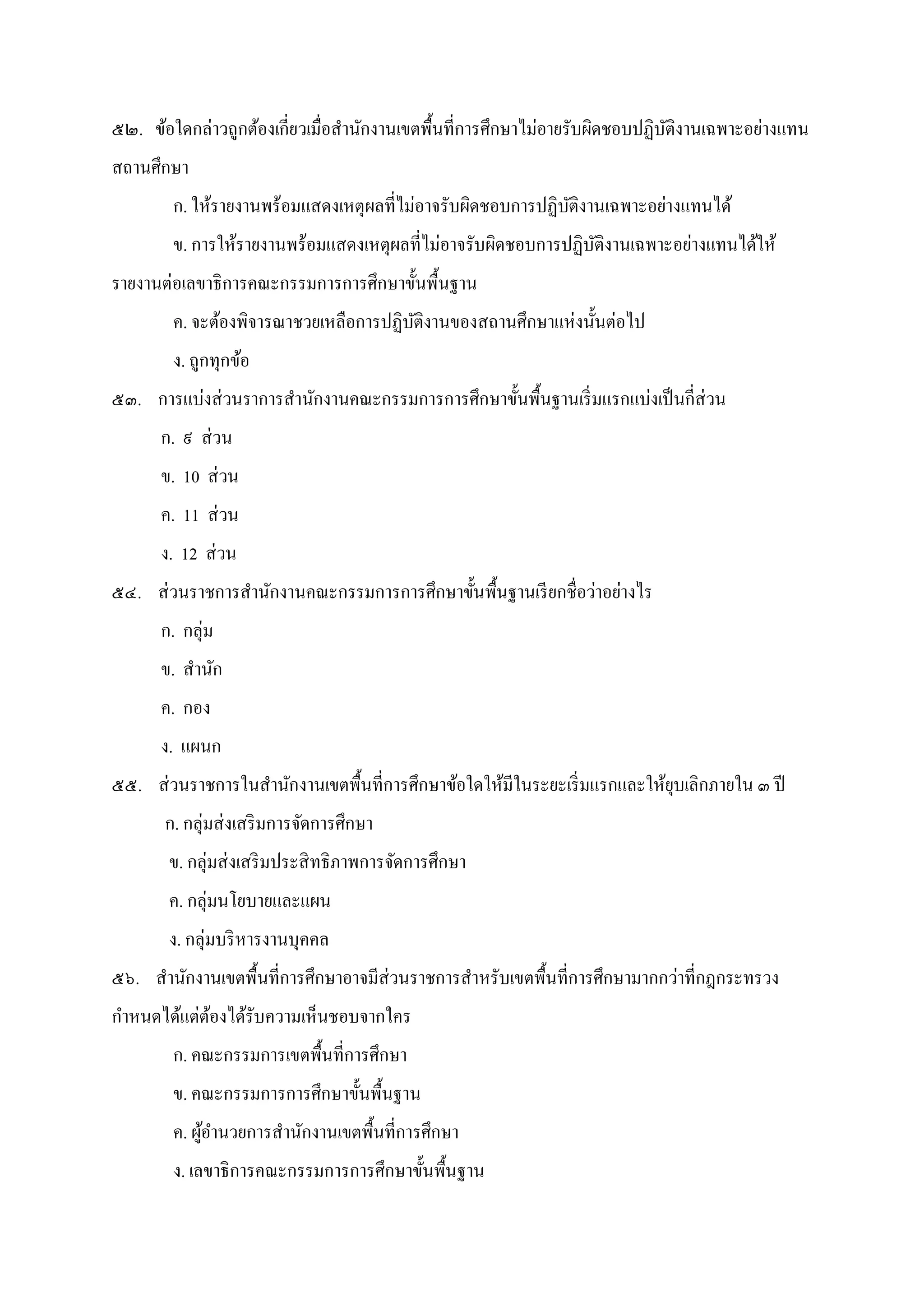 ๕๒. ข้อใดกล่าวถูกต้องเกียวเมือสํานักงานเขตพืนทีการศึกษาไม่อายรับผิดชอบปฏิบัติงานเฉพาะอย่างแทน
สถานศึกษา
ก. ให้รายงานพร้อมแสดงเหตุผลทีไม่อาจรับผิดชอบการปฏิบัติงานเฉพาะอย่างแทนได้
ข. การให้รายงานพร้อมแสดงเหตุผลทีไม่อาจรับผิดชอบการปฏิบัติงานเฉพาะอย่างแทนได้ให้
รายงานต่อเลขาธิการคณะกรรมการการศึกษาขันพืนฐาน
ค. จะต้องพิจารณาชวยเหลือการปฏิบัติงานของสถานศึกษาแห่งนันต่อไป
ง. ถูกทุกข้อ
๕๓. การแบ่งส่วนราการสํานักงานคณะกรรมการการศึกษาขันพืนฐานเริมแรกแบ่งเป็นกีส่วน
ก. ๙ ส่วน
ข. 10 ส่วน
ค. 11 ส่วน
ง. 12 ส่วน
๕๔. ส่วนราชการสํานักงานคณะกรรมการการศึกษาขันพืนฐานเรียกชือว่าอย่างไร
ก. กลุ่ม
ข. สํานัก
ค. กอง
ง. แผนก
๕๕. ส่วนราชการในสํานักงานเขตพืนทีการศึกษาข้อใดให้มีในระยะเริมแรกและให้ยุบเลิกภายใน ๓ ปี
ก. กลุ่มส่งเสริมการจัดการศึกษา
ข. กลุ่มส่งเสริมประสิทธิภาพการจัดการศึกษา
ค. กลุ่มนโยบายและแผน
ง. กลุ่มบริหารงานบุคคล
๕๖. สํานักงานเขตพืนทีการศึกษาอาจมีส่วนราชการสําหรับเขตพืนทีการศึกษามากกว่าทีกฎกระทรวง
กําหนดได้แต่ต้องได้รับความเห็นชอบจากใคร
ก. คณะกรรมการเขตพืนทีการศึกษา
ข. คณะกรรมการการศึกษาขันพืนฐาน
ค. ผู้อํานวยการสํานักงานเขตพืนทีการศึกษา
ง. เลขาธิการคณะกรรมการการศึกษาขันพืนฐาน
 