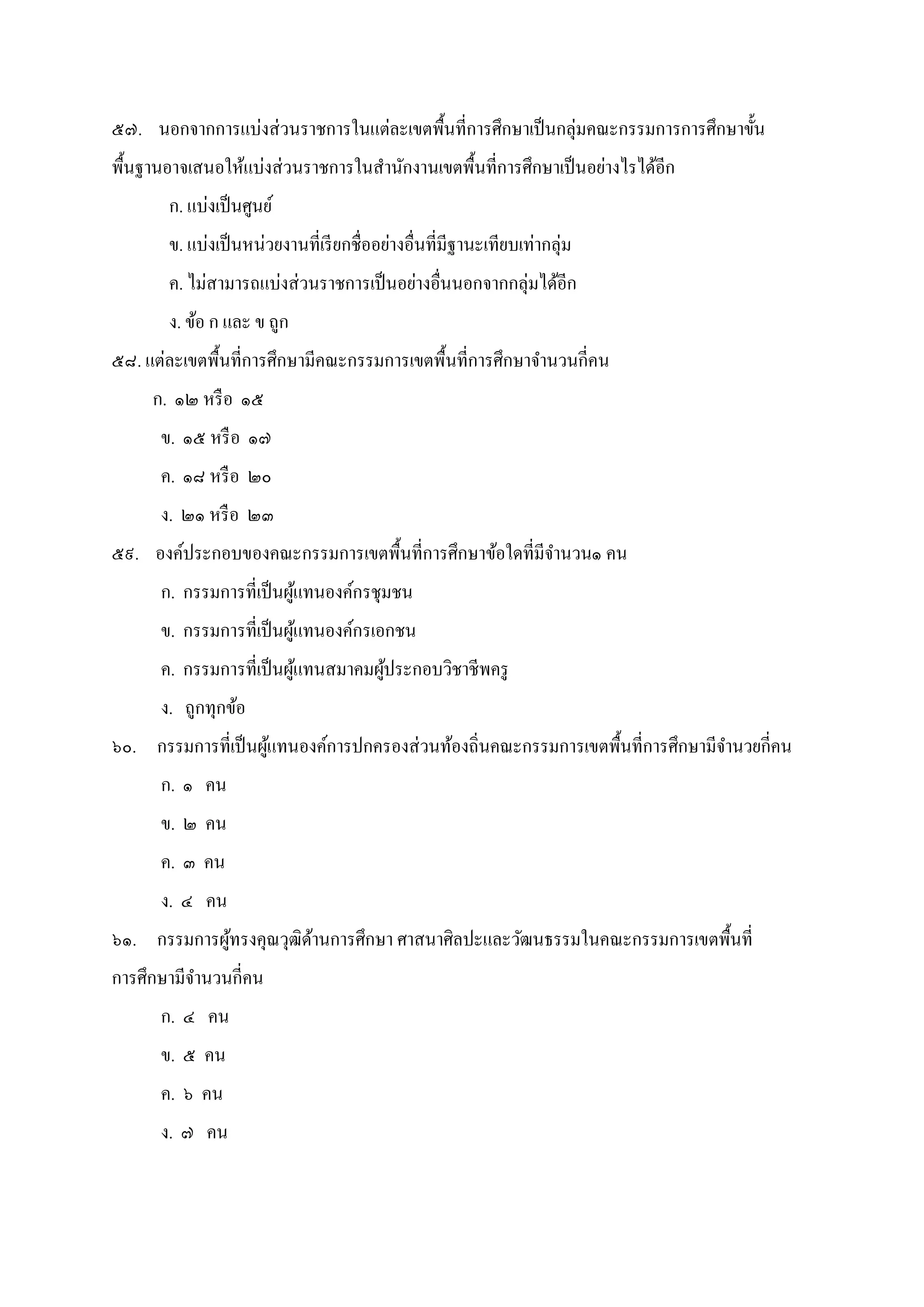 ๕๗. นอกจากการแบ่งส่วนราชการในแต่ละเขตพืนทีการศึกษาเป็นกลุ่มคณะกรรมการการศึกษาขัน
พืนฐานอาจเสนอให้แบ่งส่วนราชการในสํานักงานเขตพืนทีการศึกษาเป็นอย่างไรได้อีก
ก. แบ่งเป็นศูนย์
ข. แบ่งเป็นหน่วยงานทีเรียกชืออย่างอืนทีมีฐานะเทียบเท่ากลุ่ม
ค. ไม่สามารถแบ่งส่วนราชการเป็นอย่างอืนนอกจากกลุ่มได้อีก
ง. ข้อ ก และ ข ถูก
๕๘. แต่ละเขตพืนทีการศึกษามีคณะกรรมการเขตพืนทีการศึกษาจํานวนกีคน
ก. ๑๒ หรือ ๑๕
ข. ๑๕ หรือ ๑๗
ค. ๑๘ หรือ ๒๐
ง. ๒๑ หรือ ๒๓
๕๙. องค์ประกอบของคณะกรรมการเขตพืนทีการศึกษาข้อใดทีมีจํานวน๑ คน
ก. กรรมการทีเป็นผู้แทนองค์กรชุมชน
ข. กรรมการทีเป็นผู้แทนองค์กรเอกชน
ค. กรรมการทีเป็นผู้แทนสมาคมผู้ประกอบวิชาชีพครู
ง. ถูกทุกข้อ
๖๐. กรรมการทีเป็นผู้แทนองค์การปกครองส่วนท้องถินคณะกรรมการเขตพืนทีการศึกษามีจํานวยกีคน
ก. ๑ คน
ข. ๒ คน
ค. ๓ คน
ง. ๔ คน
๖๑. กรรมการผู้ทรงคุณวุฒิด้านการศึกษา ศาสนาศิลปะและวัฒนธรรมในคณะกรรมการเขตพืนที
การศึกษามีจํานวนกีคน
ก. ๔ คน
ข. ๕ คน
ค. ๖ คน
ง. ๗ คน
 