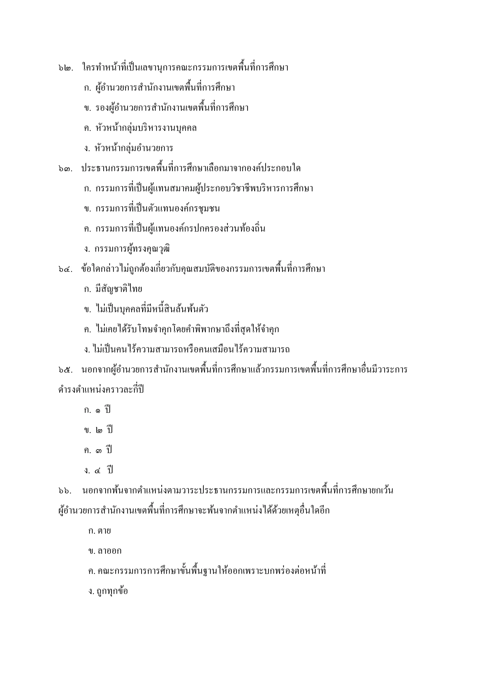 ๖๒. ใครทําหน้าทีเป็นเลขานุการคณะกรรมการเขตพืนทีการศึกษา
ก. ผู้อํานวยการสํานักงานเขตพืนทีการศึกษา
ข. รองผู้อํานวยการสํานักงานเขตพืนทีการศึกษา
ค. หัวหน้ากลุ่มบริหารงานบุคคล
ง. หัวหน้ากลุ่มอํานวยการ
๖๓. ประธานกรรมการเขตพืนทีการศึกษาเลือกมาจากองค์ประกอบใด
ก. กรรมการทีเป็นผู้แทนสมาคมผู้ประกอบวิชาชีพบริหารการศึกษา
ข. กรรมการทีเป็นตัวแทนองค์กรชุมชน
ค. กรรมการทีเป็นผู้แทนองค์กรปกครองส่วนท้องถิน
ง. กรรมการผู้ทรงคุณวุฒิ
๖๔. ข้อใดกล่าวไม่ถูกต้องเกียวกับคุณสมบัติของกรรมการเขตพืนทีการศึกษา
ก. มีสัญชาติไทย
ข. ไม่เป็นบุคคลทีมีหนีสินล้นพ้นตัว
ค. ไม่เคยได้รับโทษจําคุกโดยคําพิพากษาถึงทีสุดให้จําคุก
ง. ไม่เป็นคนไร้ความสามารถหรือคนเสมือนไร้ความสามารถ
๖๕. นอกจากผู้อํานวยการสํานักงานเขตพืนทีการศึกษาแล้วกรรมการเขตพืนทีการศึกษาอืนมีวาระการ
ดํารงตําแหน่งคราวละกีปี
ก. ๑ ปี
ข. ๒ ปี
ค. ๓ ปี
ง. ๔ ปี
๖๖. นอกจากพ้นจากตําแหน่งตามวาระประธานกรรมการและกรรมการเขตพืนทีการศึกษายกเว้น
ผู้อํานวยการสํานักงานเขตพืนทีการศึกษาจะพ้นจากตําแหน่งได้ด้วยเหตุอืนใดอีก
ก. ตาย
ข. ลาออก
ค. คณะกรรมการการศึกษาขันพืนฐานให้ออกเพราะบกพร่องต่อหน้าที
ง. ถูกทุกข้อ
 