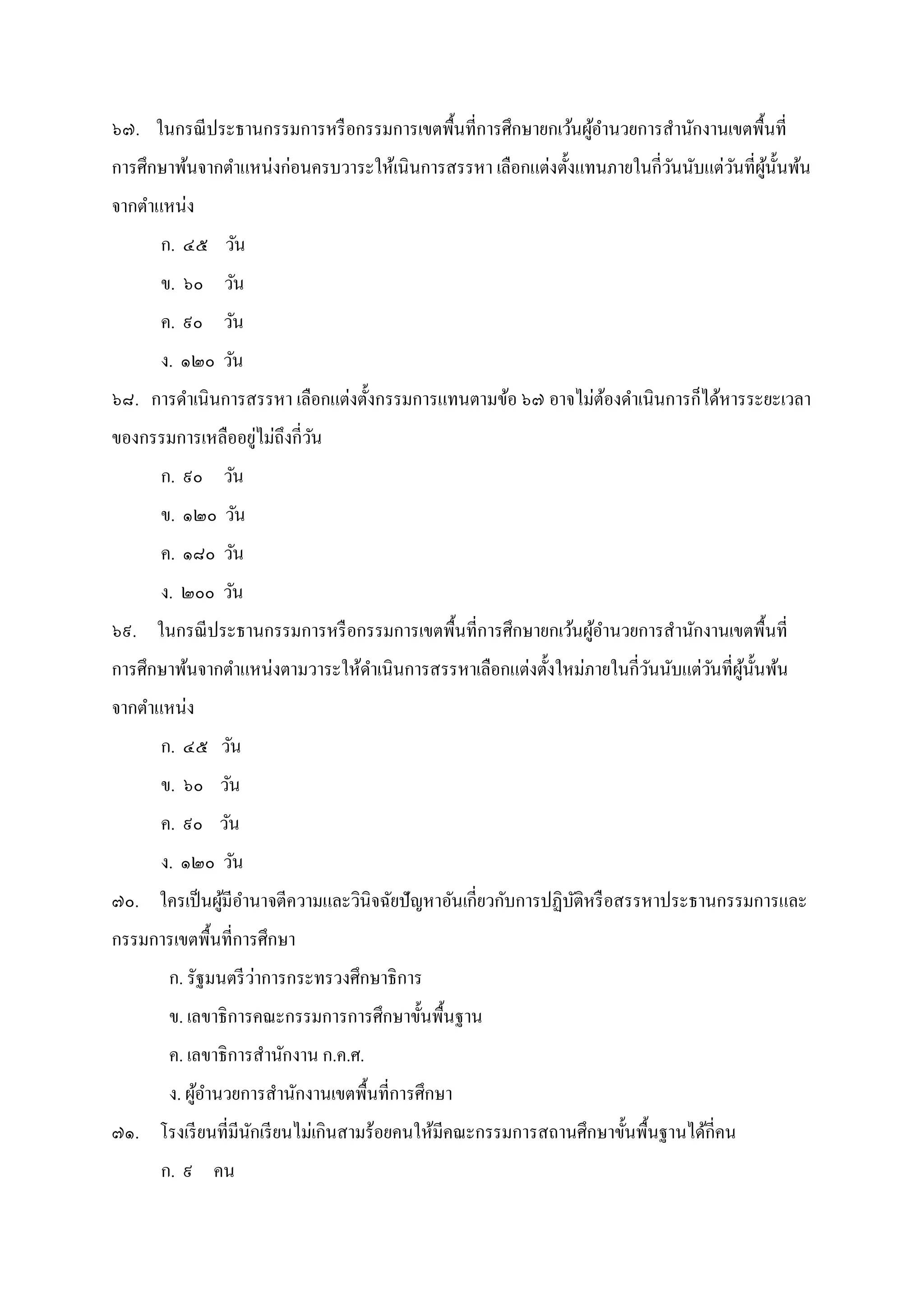 ๖๗. ในกรณีประธานกรรมการหรือกรรมการเขตพืนทีการศึกษายกเว้นผู้อํานวยการสํานักงานเขตพืนที
การศึกษาพ้นจากตําแหน่งก่อนครบวาระให้เนินการสรรหา เลือกแต่งตังแทนภายในกีวันนับแต่วันทีผู้นันพ้น
จากตําแหน่ง
ก. ๔๕ วัน
ข. ๖๐ วัน
ค. ๙๐ วัน
ง. ๑๒๐ วัน
๖๘. การดําเนินการสรรหา เลือกแต่งตังกรรมการแทนตามข้อ ๖๗ อาจไม่ต้องดําเนินการก็ได้หารระยะเวลา
ของกรรมการเหลืออยู่ไม่ถึงกีวัน
ก. ๙๐ วัน
ข. ๑๒๐ วัน
ค. ๑๘๐ วัน
ง. ๒๐๐ วัน
๖๙. ในกรณีประธานกรรมการหรือกรรมการเขตพืนทีการศึกษายกเว้นผู้อํานวยการสํานักงานเขตพืนที
การศึกษาพ้นจากตําแหน่งตามวาระให้ดําเนินการสรรหาเลือกแต่งตังใหม่ภายในกีวันนับแต่วันทีผู้นันพ้น
จากตําแหน่ง
ก. ๔๕ วัน
ข. ๖๐ วัน
ค. ๙๐ วัน
ง. ๑๒๐ วัน
๗๐. ใครเป็นผู้มีอํานาจตีความและวินิจฉัยปัญหาอันเกียวกับการปฏิบัติหรือสรรหาประธานกรรมการและ
กรรมการเขตพืนทีการศึกษา
ก. รัฐมนตรีว่าการกระทรวงศึกษาธิการ
ข. เลขาธิการคณะกรรมการการศึกษาขันพืนฐาน
ค. เลขาธิการสํานักงาน ก.ค.ศ.
ง. ผู้อํานวยการสํานักงานเขตพืนทีการศึกษา
๗๑. โรงเรียนทีมีนักเรียนไม่เกินสามร้อยคนให้มีคณะกรรมการสถานศึกษาขันพืนฐานได้กีคน
ก. ๙ คน
 
