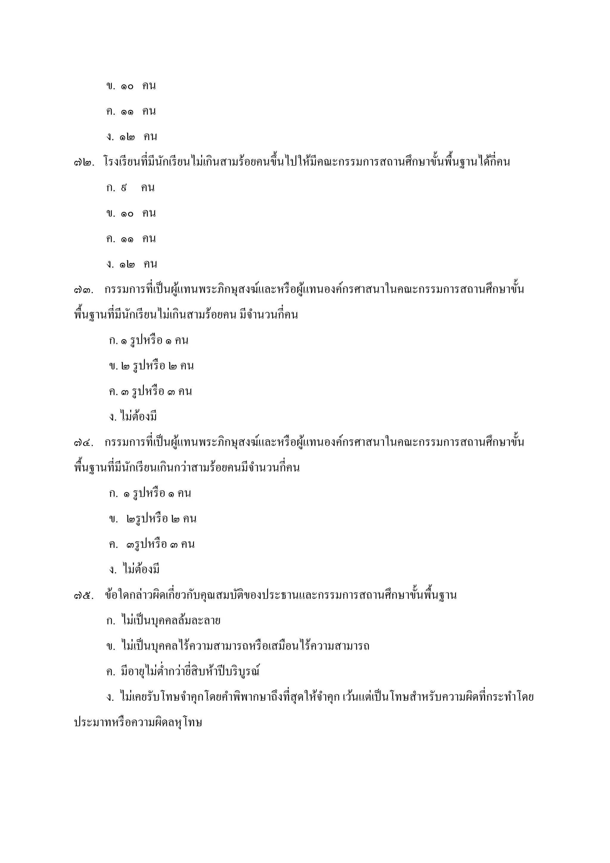 ข. ๑๐ คน
ค. ๑๑ คน
ง. ๑๒ คน
๗๒. โรงเรียนทีมีนักเรียนไม่เกินสามร้อยคนขึนไปให้มีคณะกรรมการสถานศึกษาขันพืนฐานได้กีคน
ก. ๙ คน
ข. ๑๐ คน
ค. ๑๑ คน
ง. ๑๒ คน
๗๓. กรรมการทีเป็นผู้แทนพระภิกษุสงฆ์และหรือผู้แทนองค์กรศาสนาในคณะกรรมการสถานศึกษาขัน
พืนฐานทีมีนักเรียนไม่เกินสามร้อยคน มีจํานวนกีคน
ก. ๑ รูปหรือ ๑ คน
ข. ๒ รูปหรือ ๒ คน
ค. ๓ รูปหรือ ๓ คน
ง. ไม่ต้องมี
๗๔. กรรมการทีเป็นผู้แทนพระภิกษุสงฆ์และหรือผู้แทนองค์กรศาสนาในคณะกรรมการสถานศึกษาขัน
พืนฐานทีมีนักเรียนเกินกว่าสามร้อยคนมีจํานวนกีคน
ก. ๑ รูปหรือ ๑ คน
ข. ๒รูปหรือ ๒ คน
ค. ๓รูปหรือ ๓ คน
ง. ไม่ต้องมี
๗๕. ข้อใดกล่าวผิดเกียวกับคุณสมบัติของประธานและกรรมการสถานศึกษาขันพืนฐาน
ก. ไม่เป็นบุคคลล้มละลาย
ข. ไม่เป็นบุคคลไร้ความสามารถหรือเสมือนไร้ความสามารถ
ค. มีอายุไม่ตํากว่ายีสิบห้าปีบริบูรณ์
ง. ไม่เคยรับโทษจําคุกโดยคําพิพากษาถึงทีสุดให้จําคุก เว้นแต่เป็นโทษสําหรับความผิดทีกระทําโดย
ประมาทหรือความผิดลหุโทษ
 