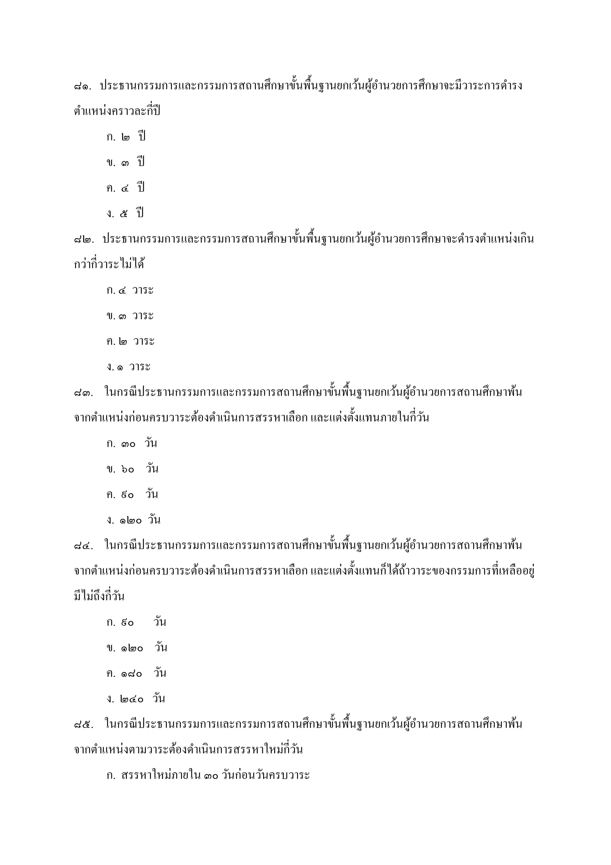 ๘๑. ประธานกรรมการและกรรมการสถานศึกษาขันพืนฐานยกเว้นผู้อํานวยการศึกษาจะมีวาระการดํารง
ตําแหน่งคราวละกีปี
ก. ๒ ปี
ข. ๓ ปี
ค. ๔ ปี
ง. ๕ ปี
๘๒. ประธานกรรมการและกรรมการสถานศึกษาขันพืนฐานยกเว้นผู้อํานวยการศึกษาจะดํารงตําแหน่งเกิน
กว่ากีวาระไม่ได้
ก. ๔ วาระ
ข. ๓ วาระ
ค. ๒ วาระ
ง. ๑ วาระ
๘๓. ในกรณีประธานกรรมการและกรรมการสถานศึกษาขันพืนฐานยกเว้นผู้อํานวยการสถานศึกษาพ้น
จากตําแหน่งก่อนครบวาระต้องดําเนินการสรรหาเลือก และแต่งตังแทนภายในกีวัน
ก. ๓๐ วัน
ข. ๖๐ วัน
ค. ๙๐ วัน
ง. ๑๒๐ วัน
๘๔. ในกรณีประธานกรรมการและกรรมการสถานศึกษาขันพืนฐานยกเว้นผู้อํานวยการสถานศึกษาพ้น
จากตําแหน่งก่อนครบวาระต้องดําเนินการสรรหาเลือก และแต่งตังแทนก็ได้ถ้าวาระของกรรมการทีเหลืออยู่
มีไม่ถึงกีวัน
ก. ๙๐ วัน
ข. ๑๒๐ วัน
ค. ๑๘๐ วัน
ง. ๒๔๐ วัน
๘๕. ในกรณีประธานกรรมการและกรรมการสถานศึกษาขันพืนฐานยกเว้นผู้อํานวยการสถานศึกษาพ้น
จากตําแหน่งตามวาระต้องดําเนินการสรรหาใหม่กีวัน
ก. สรรหาใหม่ภายใน ๓๐ วันก่อนวันครบวาระ
 