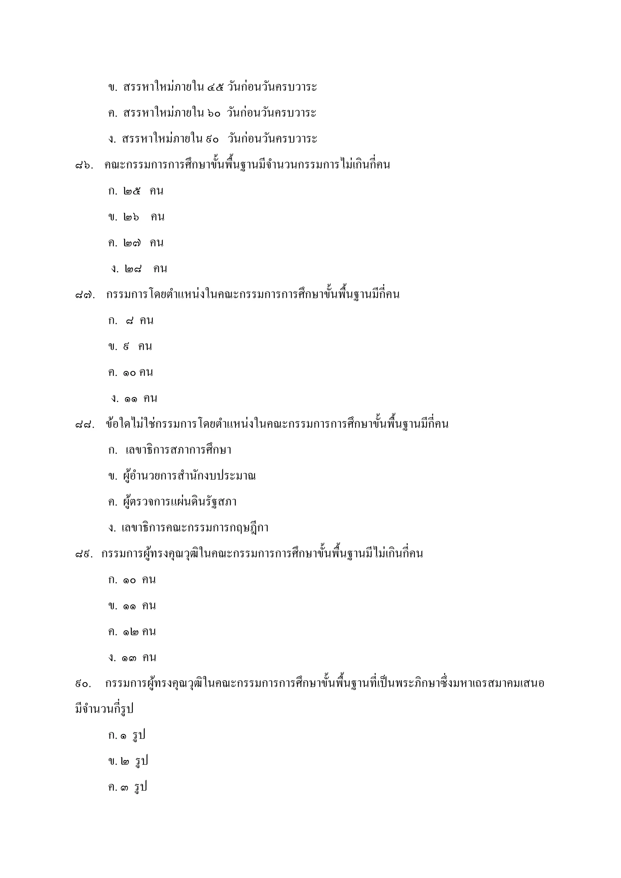ข. สรรหาใหม่ภายใน ๔๕ วันก่อนวันครบวาระ
ค. สรรหาใหม่ภายใน ๖๐ วันก่อนวันครบวาระ
ง. สรรหาใหม่ภายใน ๙๐ วันก่อนวันครบวาระ
๘๖. คณะกรรมการการศึกษาขันพืนฐานมีจํานวนกรรมการไม่เกินกีคน
ก. ๒๕ คน
ข. ๒๖ คน
ค. ๒๗ คน
ง. ๒๘ คน
๘๗. กรรมการโดยตําแหน่งในคณะกรรมการการศึกษาขันพืนฐานมีกีคน
ก. ๘ คน
ข. ๙ คน
ค. ๑๐ คน
ง. ๑๑ คน
๘๘. ข้อใดไม่ใช่กรรมการโดยตําแหน่งในคณะกรรมการการศึกษาขันพืนฐานมีกีคน
ก. เลขาธิการสภาการศึกษา
ข. ผู้อํานวยการสํานักงบประมาณ
ค. ผู้ตรวจการแผ่นดินรัฐสภา
ง. เลขาธิการคณะกรรมการกฤษฎีกา
๘๙. กรรมการผู้ทรงคุณวุฒิในคณะกรรมการการศึกษาขันพืนฐานมีไม่เกินกีคน
ก. ๑๐ คน
ข. ๑๑ คน
ค. ๑๒ คน
ง. ๑๓ คน
๙๐. กรรมการผู้ทรงคุณวุฒิในคณะกรรมการการศึกษาขันพืนฐานทีเป็นพระภิกษาซึงมหาเถรสมาคมเสนอ
มีจํานวนกีรูป
ก. ๑ รูป
ข. ๒ รูป
ค. ๓ รูป
 