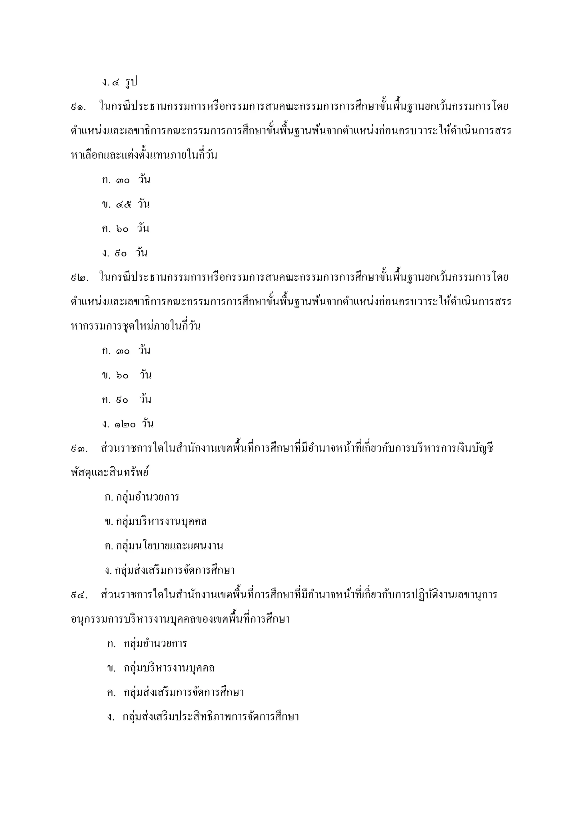 ง. ๔ รูป
๙๑. ในกรณีประธานกรรมการหรือกรรมการสนคณะกรรมการการศึกษาขันพืนฐานยกเว้นกรรมการโดย
ตําแหน่งและเลขาธิการคณะกรรมการการศึกษาขันพืนฐานพ้นจากตําแหน่งก่อนครบวาระให้ดําเนินการสรร
หาเลือกและแต่งตังแทนภายในกีวัน
ก. ๓๐ วัน
ข. ๔๕ วัน
ค. ๖๐ วัน
ง. ๙๐ วัน
๙๒. ในกรณีประธานกรรมการหรือกรรมการสนคณะกรรมการการศึกษาขันพืนฐานยกเว้นกรรมการโดย
ตําแหน่งและเลขาธิการคณะกรรมการการศึกษาขันพืนฐานพ้นจากตําแหน่งก่อนครบวาระให้ดําเนินการสรร
หากรรมการชุดใหม่ภายในกีวัน
ก. ๓๐ วัน
ข. ๖๐ วัน
ค. ๙๐ วัน
ง. ๑๒๐ วัน
๙๓. ส่วนราชการใดในสํานักงานเขตพืนทีการศึกษาทีมีอํานาจหน้าทีเกียวกับการบริหารการเงินบัญชี
พัสดุและสินทรัพย์
ก. กลุ่มอํานวยการ
ข. กลุ่มบริหารงานบุคคล
ค. กลุ่มนโยบายและแผนงาน
ง. กลุ่มส่งเสริมการจัดการศึกษา
๙๔. ส่วนราชการใดในสํานักงานเขตพืนทีการศึกษาทีมีอํานาจหน้าทีเกียวกับการปฏิบัติงานเลขานุการ
อนุกรรมการบริหารงานบุคคลของเขตพืนทีการศึกษา
ก. กลุ่มอํานวยการ
ข. กลุ่มบริหารงานบุคคล
ค. กลุ่มส่งเสริมการจัดการศึกษา
ง. กลุ่มส่งเสริมประสิทธิภาพการจัดการศึกษา
 