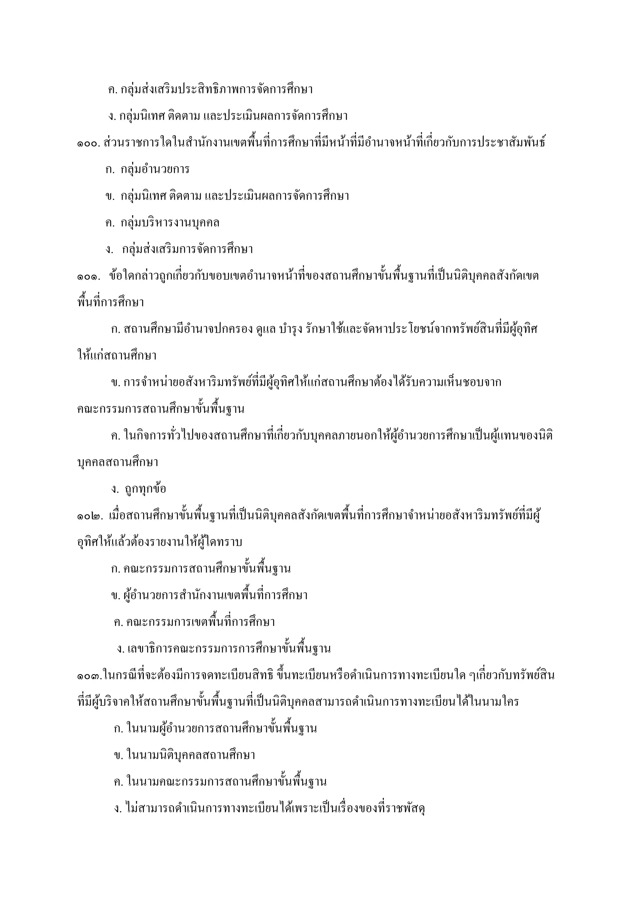 ค. กลุ่มส่งเสริมประสิทธิภาพการจัดการศึกษา
ง. กลุ่มนิเทศ ติดตาม และประเมินผลการจัดการศึกษา
๑๐๐. ส่วนราชการใดในสํานักงานเขตพืนทีการศึกษาทีมีหน้าทีมีอํานาจหน้าทีเกียวกับการประชาสัมพันธ์
ก. กลุ่มอํานวยการ
ข. กลุ่มนิเทศ ติดตาม และประเมินผลการจัดการศึกษา
ค. กลุ่มบริหารงานบุคคล
ง. กลุ่มส่งเสริมการจัดการศึกษา
๑๐๑. ข้อใดกล่าวถูกเกียวกับขอบเขตอํานาจหน้าทีของสถานศึกษาขันพืนฐานทีเป็นนิติบุคคลสังกัดเขต
พืนทีการศึกษา
ก. สถานศึกษามีอํานาจปกครอง ดูแล บํารุง รักษาใช้และจัดหาประโยชน์จากทรัพย์สินทีมีผู้อุทิศ
ให้แก่สถานศึกษา
ข. การจําหน่ายอสังหาริมทรัพย์ทีมีผู้อุทิศให้แก่สถานศึกษาต้องได้รับความเห็นชอบจาก
คณะกรรมการสถานศึกษาขันพืนฐาน
ค. ในกิจการทัวไปของสถานศึกษาทีเกียวกับบุคคลภายนอกให้ผู้อํานวยการศึกษาเป็นผู้แทนของนิติ
บุคคลสถานศึกษา
ง. ถูกทุกข้อ
๑๐๒. เมือสถานศึกษาขันพืนฐานทีเป็นนิติบุคคลสังกัดเขตพืนทีการศึกษาจําหน่ายอสังหาริมทรัพย์ทีมีผู้
อุทิศให้แล้วต้องรายงานให้ผู้ใดทราบ
ก. คณะกรรมการสถานศึกษาขันพืนฐาน
ข. ผู้อํานวยการสํานักงานเขตพืนทีการศึกษา
ค. คณะกรรมการเขตพืนทีการศึกษา
ง. เลขาธิการคณะกรรมการการศึกษาขันพืนฐาน
๑๐๓.ในกรณีทีจะต้องมีการจดทะเบียนสิทธิ ขึนทะเบียนหรือดําเนินการทางทะเบียนใด ๆเกียวกับทรัพย์สิน
ทีมีผู้บริจาคให้สถานศึกษาขันพืนฐานทีเป็นนิติบุคคลสามารถดําเนินการทางทะเบียนได้ในนามใคร
ก. ในนามผู้อํานวยการสถานศึกษาขันพืนฐาน
ข. ในนามนิติบุคคลสถานศึกษา
ค. ในนามคณะกรรมการสถานศึกษาขันพืนฐาน
ง. ไม่สามารถดําเนินการทางทะเบียนได้เพราะเป็นเรืองของทีราชพัสดุ
 