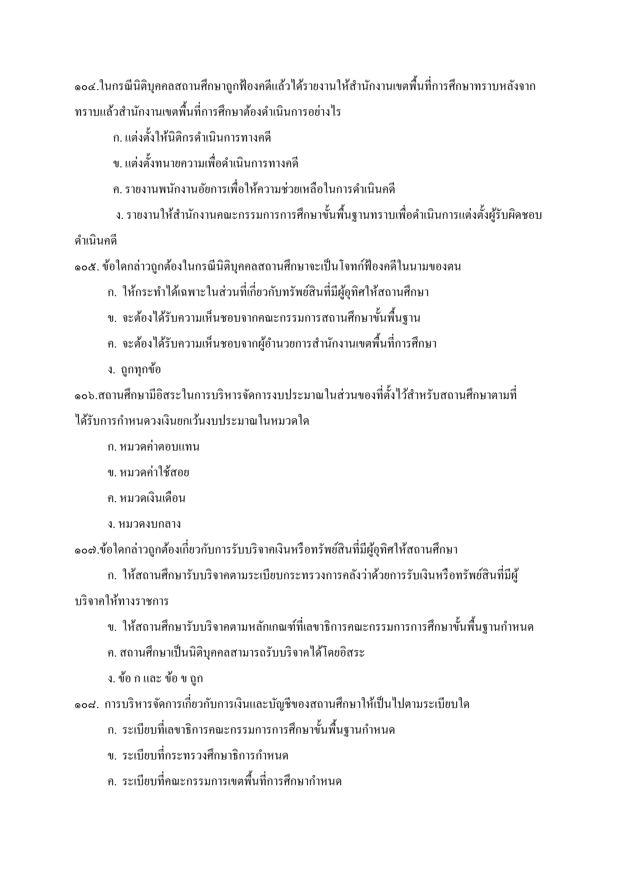 ๑๐๔.ในกรณีนิติบุคคลสถานศึกษาถูกฟ้องคดีแล้วได้รายงานให้สํานักงานเขตพืนทีการศึกษาทราบหลังจาก
ทราบแล้วสํานักงานเขตพืนทีการศึกษาต้องดําเนินการอย่างไร
ก. แต่งตังให้นิติกรดําเนินการทางคดี
ข. แต่งตังทนายความเพือดําเนินการทางคดี
ค. รายงานพนักงานอัยการเพือให้ความช่วยเหลือในการดําเนินคดี
ง. รายงานให้สํานักงานคณะกรรมการการศึกษาขันพืนฐานทราบเพือดําเนินการแต่งตังผู้รับผิดชอบ
ดําเนินคดี
๑๐๕. ข้อใดกล่าวถูกต้องในกรณีนิติบุคคลสถานศึกษาจะเป็นโจทก์ฟ้ องคดีในนามของตน
ก. ให้กระทําได้เฉพาะในส่วนทีเกียวกับทรัพย์สินทีมีผู้อุทิศให้สถานศึกษา
ข. จะต้องได้รับความเห็นชอบจากคณะกรรมการสถานศึกษาขันพืนฐาน
ค. จะต้องได้รับความเห็นชอบจากผู้อํานวยการสํานักงานเขตพืนทีการศึกษา
ง. ถูกทุกข้อ
๑๐๖.สถานศึกษามีอิสระในการบริหารจัดการงบประมาณในส่วนของทีตังไว้สําหรับสถานศึกษาตามที
ได้รับการกําหนดวงเงินยกเว้นงบประมาณในหมวดใด
ก. หมวดค่าตอบแทน
ข. หมวดค่าใช้สอย
ค. หมวดเงินเดือน
ง. หมวดงบกลาง
๑๐๗.ข้อใดกล่าวถูกต้องเกียวกับการรับบริจาคเงินหรือทรัพย์สินทีมีผู้อุทิศให้สถานศึกษา
ก. ให้สถานศึกษารับบริจาคตามระเบียบกระทรวงการคลังว่าด้วยการรับเงินหรือทรัพย์สินทีมีผู้
บริจาคให้ทางราชการ
ข. ให้สถานศึกษารับบริจาคตามหลักเกณฑ์ทีเลขาธิการคณะกรรมการการศึกษาขันพืนฐานกําหนด
ค. สถานศึกษาเป็นนิติบุคคลสามารถรับบริจาคได้โดยอิสระ
ง. ข้อ ก และ ข้อ ข ถูก
๑๐๘. การบริหารจัดการเกียวกับการเงินและบัญชีของสถานศึกษาให้เป็นไปตามระเบียบใด
ก. ระเบียบทีเลขาธิการคณะกรรมการการศึกษาขันพืนฐานกําหนด
ข. ระเบียบทีกระทรวงศึกษาธิการกําหนด
ค. ระเบียบทีคณะกรรมการเขตพืนทีการศึกษากําหนด
 