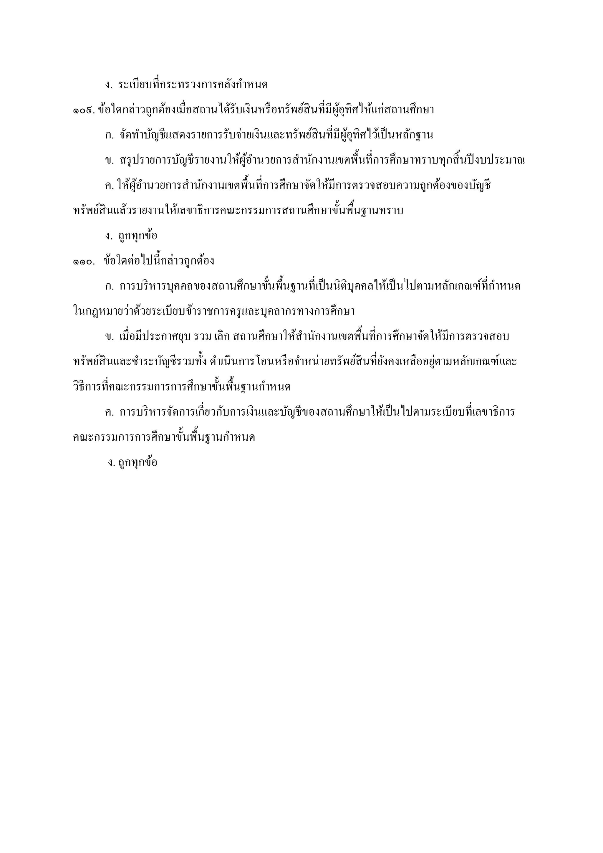 ง. ระเบียบทีกระทรวงการคลังกําหนด
๑๐๙. ข้อใดกล่าวถูกต้องเมือสถานได้รับเงินหรือทรัพย์สินทีมีผู้อุทิศไห้แก่สถานศึกษา
ก. จัดทําบัญชีแสดงรายการรับจ่ายเงินและทรัพย์สินทีมีผู้อุทิศไว้เป็นหลักฐาน
ข. สรุปรายการบัญชีรายงานให้ผู้อํานวยการสํานักงานเขตพืนทีการศึกษาทราบทุกสินปีงบประมาณ
ค. ให้ผู้อํานวยการสํานักงานเขตพืนทีการศึกษาจัดให้มีการตรวจสอบความถูกต้องของบัญชี
ทรัพย์สินแล้วรายงานให้เลขาธิการคณะกรรมการสถานศึกษาขันพืนฐานทราบ
ง. ถูกทุกข้อ
๑๑๐. ข้อใดต่อไปนีกล่าวถูกต้อง
ก. การบริหารบุคคลของสถานศึกษาขันพืนฐานทีเป็นนิติบุคคลให้เป็นไปตามหลักเกณฑ์ทีกําหนด
ในกฎหมายว่าด้วยระเบียบข้าราชการครูและบุคลากรทางการศึกษา
ข. เมือมีประกาศยุบ รวม เลิก สถานศึกษาให้สํานักงานเขตพืนทีการศึกษาจัดให้มีการตรวจสอบ
ทรัพย์สินและชําระบัญชีรวมทัง ดําเนินการโอนหรือจําหน่ายทรัพย์สินทียังคงเหลืออยู่ตามหลักเกณฑ์และ
วิธีการทีคณะกรรมการการศึกษาขันพืนฐานกําหนด
ค. การบริหารจัดการเกียวกับการเงินและบัญชีของสถานศึกษาให้เป็นไปตามระเบียบทีเลขาธิการ
คณะกรรมการการศึกษาขันพืนฐานกําหนด
ง. ถูกทุกข้อ
 