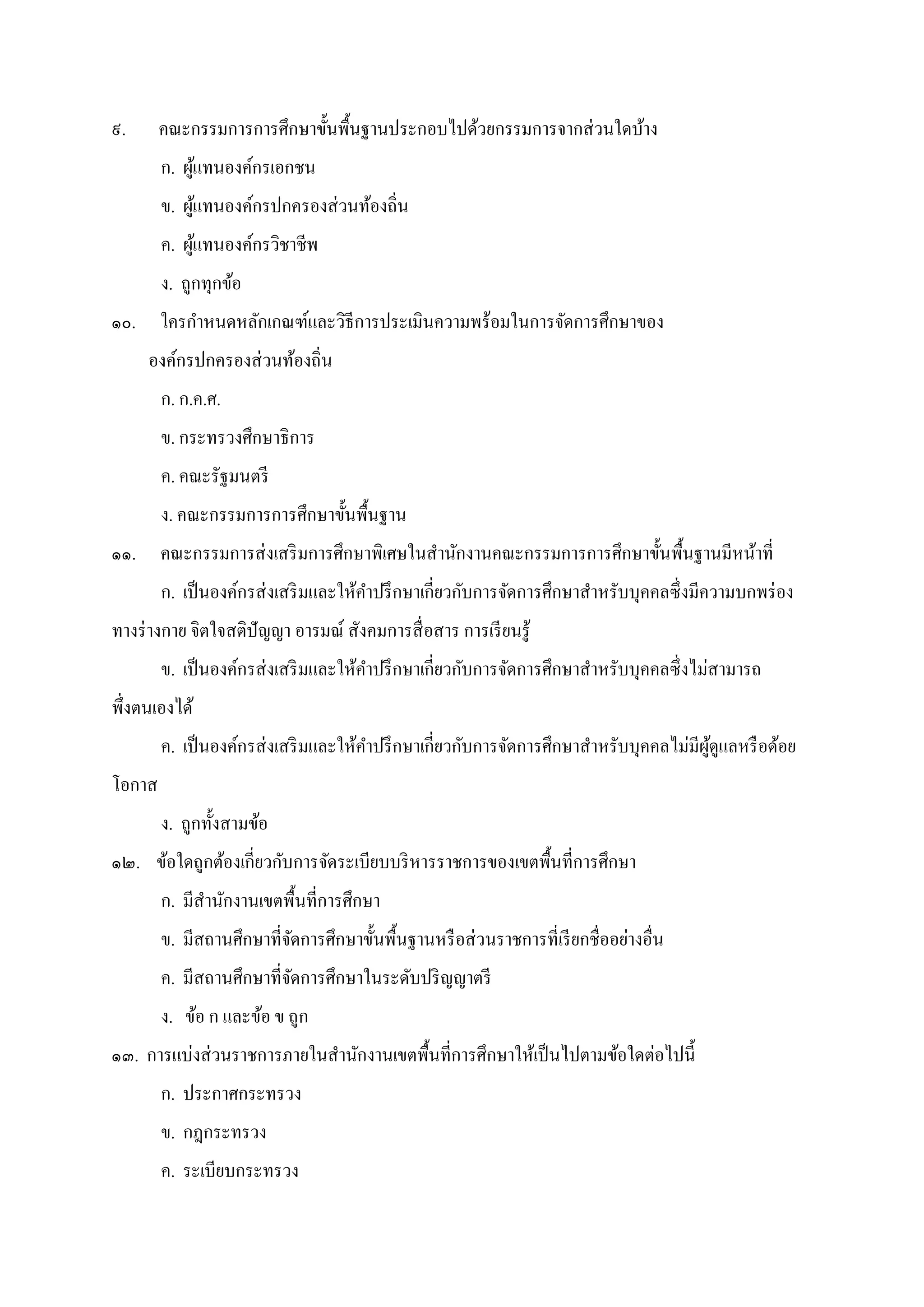 ๙. คณะกรรมการการศึกษาขันพืนฐานประกอบไปด้วยกรรมการจากส่วนใดบ้าง
ก. ผู้แทนองค์กรเอกชน
ข. ผู้แทนองค์กรปกครองส่วนท้องถิน
ค. ผู้แทนองค์กรวิชาชีพ
ง. ถูกทุกข้อ
๑๐. ใครกําหนดหลักเกณฑ์และวิธีการประเมินความพร้อมในการจัดการศึกษาของ
องค์กรปกครองส่วนท้องถิน
ก. ก.ค.ศ.
ข. กระทรวงศึกษาธิการ
ค. คณะรัฐมนตรี
ง. คณะกรรมการการศึกษาขันพืนฐาน
๑๑. คณะกรรมการส่งเสริมการศึกษาพิเศษในสํานักงานคณะกรรมการการศึกษาขันพืนฐานมีหน้าที
ก. เป็นองค์กรส่งเสริมและให้คําปรึกษาเกียวกับการจัดการศึกษาสําหรับบุคคลซึงมีความบกพร่อง
ทางร่างกาย จิตใจสติปัญญา อารมณ์ สังคมการสือสาร การเรียนรู้
ข. เป็นองค์กรส่งเสริมและให้คําปรึกษาเกียวกับการจัดการศึกษาสําหรับบุคคลซึงไม่สามารถ
พึงตนเองได้
ค. เป็นองค์กรส่งเสริมและให้คําปรึกษาเกียวกับการจัดการศึกษาสําหรับบุคคลไม่มีผู้ดูแลหรือด้อย
โอกาส
ง. ถูกทังสามข้อ
๑๒. ข้อใดถูกต้องเกียวกับการจัดระเบียบบริหารราชการของเขตพืนทีการศึกษา
ก. มีสํานักงานเขตพืนทีการศึกษา
ข. มีสถานศึกษาทีจัดการศึกษาขันพืนฐานหรือส่วนราชการทีเรียกชืออย่างอืน
ค. มีสถานศึกษาทีจัดการศึกษาในระดับปริญญาตรี
ง. ข้อ ก และข้อ ข ถูก
๑๓. การแบ่งส่วนราชการภายในสํานักงานเขตพืนทีการศึกษาให้เป็นไปตามข้อใดต่อไปนี
ก. ประกาศกระทรวง
ข. กฎกระทรวง
ค. ระเบียบกระทรวง
 