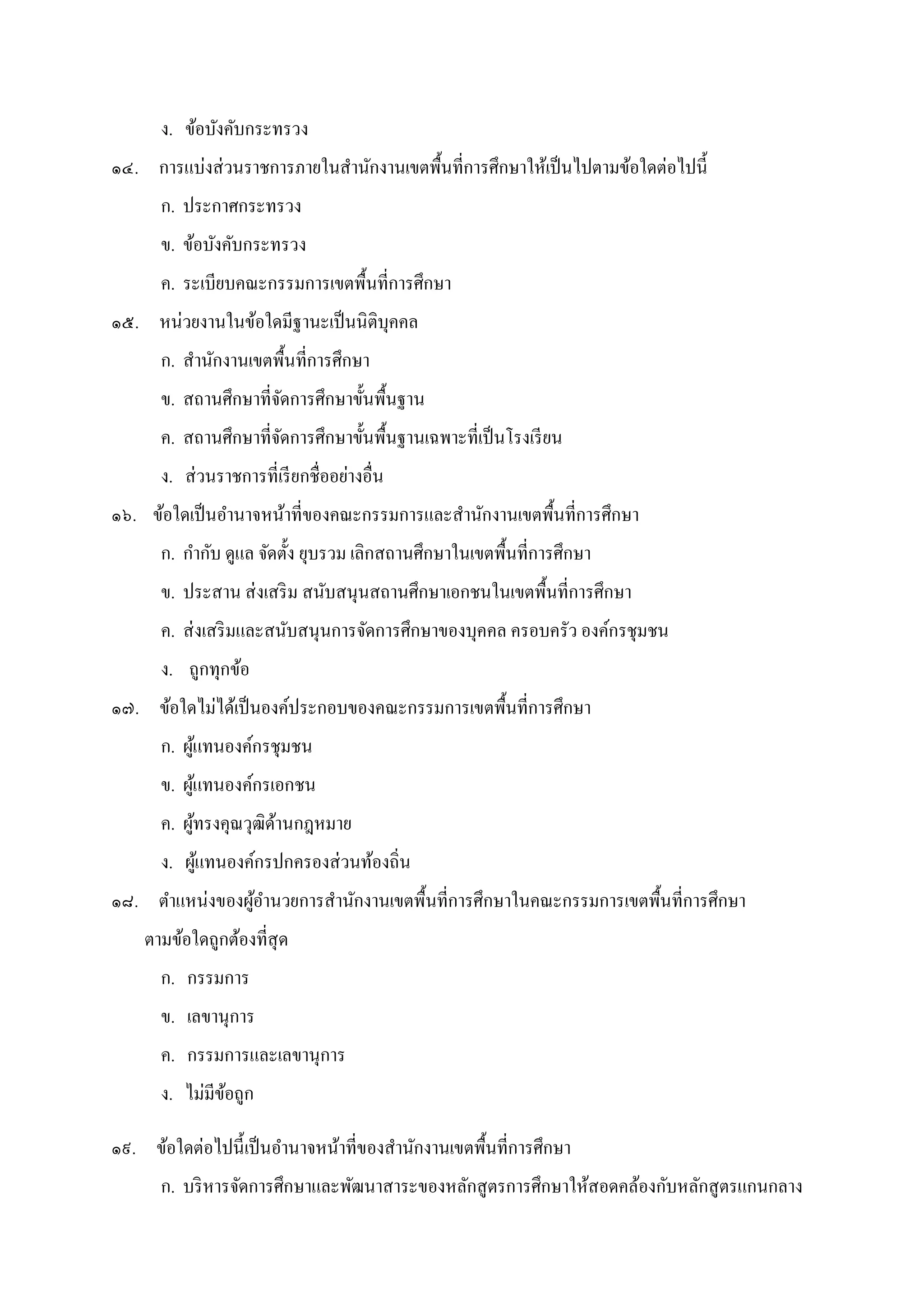 ง. ข้อบังคับกระทรวง
๑๔. การแบ่งส่วนราชการภายในสํานักงานเขตพืนทีการศึกษาให้เป็นไปตามข้อใดต่อไปนี
ก. ประกาศกระทรวง
ข. ข้อบังคับกระทรวง
ค. ระเบียบคณะกรรมการเขตพืนทีการศึกษา
๑๕. หน่วยงานในข้อใดมีฐานะเป็นนิติบุคคล
ก. สํานักงานเขตพืนทีการศึกษา
ข. สถานศึกษาทีจัดการศึกษาขันพืนฐาน
ค. สถานศึกษาทีจัดการศึกษาขันพืนฐานเฉพาะทีเป็นโรงเรียน
ง. ส่วนราชการทีเรียกชืออย่างอืน
๑๖. ข้อใดเป็นอํานาจหน้าทีของคณะกรรมการและสํานักงานเขตพืนทีการศึกษา
ก. กํากับ ดูแล จัดตัง ยุบรวม เลิกสถานศึกษาในเขตพืนทีการศึกษา
ข. ประสาน ส่งเสริม สนับสนุนสถานศึกษาเอกชนในเขตพืนทีการศึกษา
ค. ส่งเสริมและสนับสนุนการจัดการศึกษาของบุคคล ครอบครัว องค์กรชุมชน
ง. ถูกทุกข้อ
๑๗. ข้อใดไม่ได้เป็นองค์ประกอบของคณะกรรมการเขตพืนทีการศึกษา
ก. ผู้แทนองค์กรชุมชน
ข. ผู้แทนองค์กรเอกชน
ค. ผู้ทรงคุณวุฒิด้านกฎหมาย
ง. ผู้แทนองค์กรปกครองส่วนท้องถิน
๑๘. ตําแหน่งของผู้อํานวยการสํานักงานเขตพืนทีการศึกษาในคณะกรรมการเขตพืนทีการศึกษา
ตามข้อใดถูกต้องทีสุด
ก. กรรมการ
ข. เลขานุการ
ค. กรรมการและเลขานุการ
ง. ไม่มีข้อถูก
๑๙. ข้อใดต่อไปนีเป็นอํานาจหน้าทีของสํานักงานเขตพืนทีการศึกษา
ก. บริหารจัดการศึกษาและพัฒนาสาระของหลักสูตรการศึกษาให้สอดคล้องกับหลักสูตรแกนกลาง
 