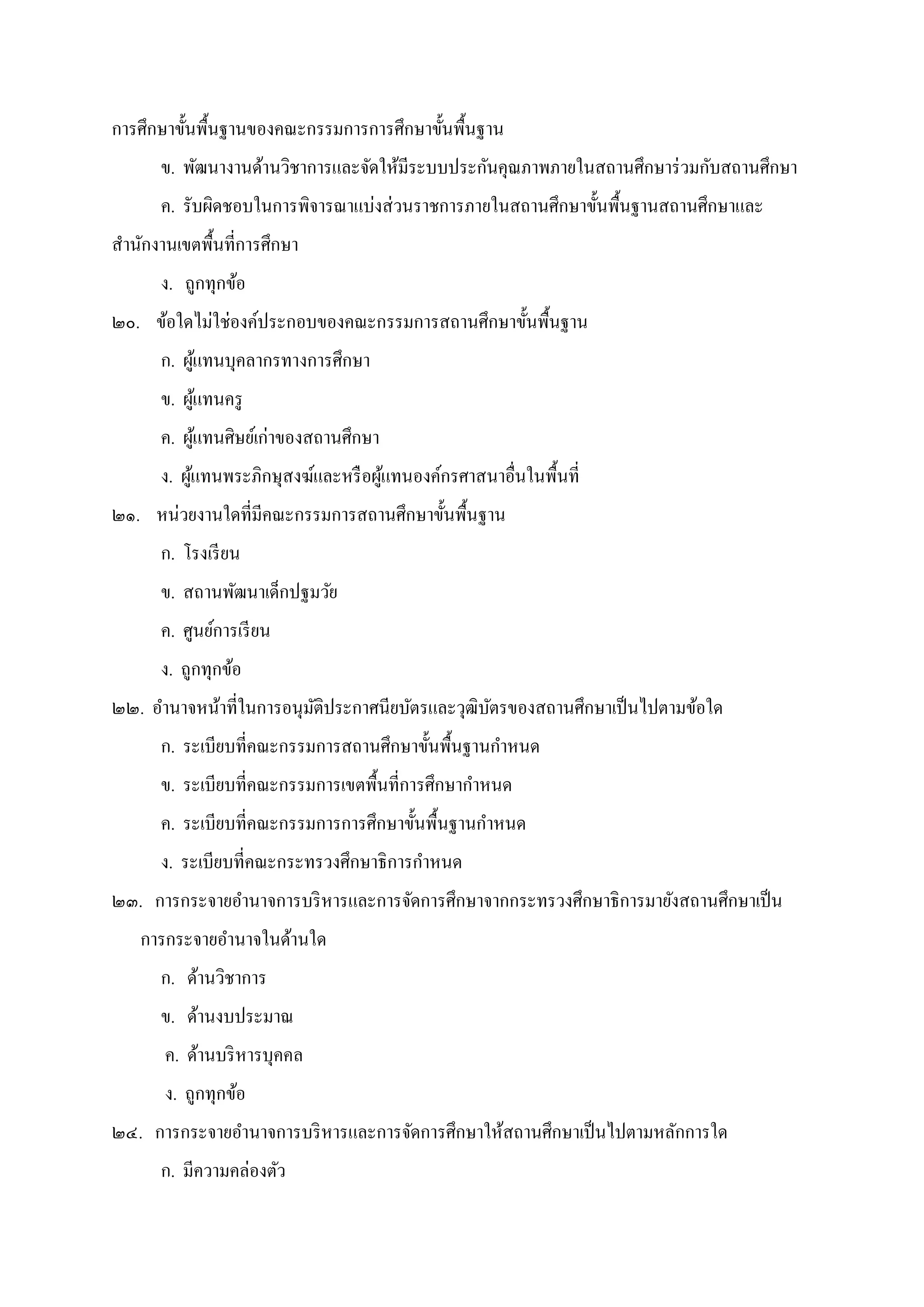 การศึกษาขันพืนฐานของคณะกรรมการการศึกษาขันพืนฐาน
ข. พัฒนางานด้านวิชาการและจัดให้มีระบบประกันคุณภาพภายในสถานศึกษาร่วมกับสถานศึกษา
ค. รับผิดชอบในการพิจารณาแบ่งส่วนราชการภายในสถานศึกษาขันพืนฐานสถานศึกษาและ
สํานักงานเขตพืนทีการศึกษา
ง. ถูกทุกข้อ
๒๐. ข้อใดไม่ใช่องค์ประกอบของคณะกรรมการสถานศึกษาขันพืนฐาน
ก. ผู้แทนบุคลากรทางการศึกษา
ข. ผู้แทนครู
ค. ผู้แทนศิษย์เก่าของสถานศึกษา
ง. ผู้แทนพระภิกษุสงฆ์และหรือผู้แทนองค์กรศาสนาอืนในพืนที
๒๑. หน่วยงานใดทีมีคณะกรรมการสถานศึกษาขันพืนฐาน
ก. โรงเรียน
ข. สถานพัฒนาเด็กปฐมวัย
ค. ศูนย์การเรียน
ง. ถูกทุกข้อ
๒๒. อํานาจหน้าทีในการอนุมัติประกาศนียบัตรและวุฒิบัตรของสถานศึกษาเป็นไปตามข้อใด
ก. ระเบียบทีคณะกรรมการสถานศึกษาขันพืนฐานกําหนด
ข. ระเบียบทีคณะกรรมการเขตพืนทีการศึกษากําหนด
ค. ระเบียบทีคณะกรรมการการศึกษาขันพืนฐานกําหนด
ง. ระเบียบทีคณะกระทรวงศึกษาธิการกําหนด
๒๓. การกระจายอํานาจการบริหารและการจัดการศึกษาจากกระทรวงศึกษาธิการมายังสถานศึกษาเป็น
การกระจายอํานาจในด้านใด
ก. ด้านวิชาการ
ข. ด้านงบประมาณ
ค. ด้านบริหารบุคคล
ง. ถูกทุกข้อ
๒๔. การกระจายอํานาจการบริหารและการจัดการศึกษาให้สถานศึกษาเป็นไปตามหลักการใด
ก. มีความคล่องตัว
 