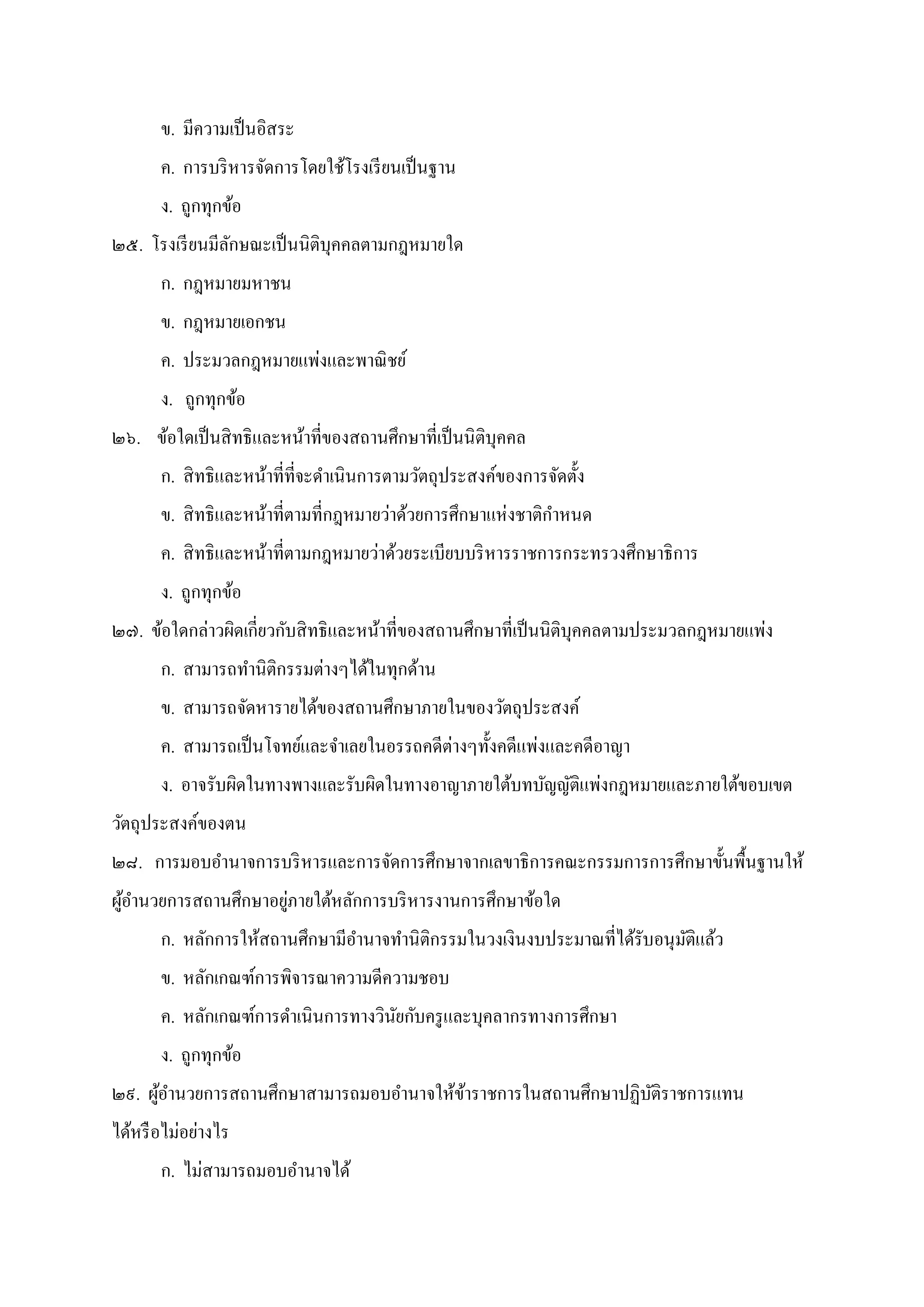 ข. มีความเป็นอิสระ
ค. การบริหารจัดการโดยใช้โรงเรียนเป็นฐาน
ง. ถูกทุกข้อ
๒๕. โรงเรียนมีลักษณะเป็นนิติบุคคลตามกฎหมายใด
ก. กฎหมายมหาชน
ข. กฎหมายเอกชน
ค. ประมวลกฎหมายแพ่งและพาณิชย์
ง. ถูกทุกข้อ
๒๖. ข้อใดเป็นสิทธิและหน้าทีของสถานศึกษาทีเป็นนิติบุคคล
ก. สิทธิและหน้าทีทีจะดําเนินการตามวัตถุประสงค์ของการจัดตัง
ข. สิทธิและหน้าทีตามทีกฎหมายว่าด้วยการศึกษาแห่งชาติกําหนด
ค. สิทธิและหน้าทีตามกฎหมายว่าด้วยระเบียบบริหารราชการกระทรวงศึกษาธิการ
ง. ถูกทุกข้อ
๒๗. ข้อใดกล่าวผิดเกียวกับสิทธิและหน้าทีของสถานศึกษาทีเป็นนิติบุคคลตามประมวลกฎหมายแพ่ง
ก. สามารถทํานิติกรรมต่างๆได้ในทุกด้าน
ข. สามารถจัดหารายได้ของสถานศึกษาภายในของวัตถุประสงค์
ค. สามารถเป็นโจทย์และจําเลยในอรรถคดีต่างๆทังคดีแพ่งและคดีอาญา
ง. อาจรับผิดในทางพางและรับผิดในทางอาญาภายใต้บทบัญญัติแพ่งกฎหมายและภายใต้ขอบเขต
วัตถุประสงค์ของตน
๒๘. การมอบอํานาจการบริหารและการจัดการศึกษาจากเลขาธิการคณะกรรมการการศึกษาขันพืนฐานให้
ผู้อํานวยการสถานศึกษาอยู่ภายใต้หลักการบริหารงานการศึกษาข้อใด
ก. หลักการให้สถานศึกษามีอํานาจทํานิติกรรมในวงเงินงบประมาณทีได้รับอนุมัติแล้ว
ข. หลักเกณฑ์การพิจารณาความดีความชอบ
ค. หลักเกณฑ์การดําเนินการทางวินัยกับครูและบุคลากรทางการศึกษา
ง. ถูกทุกข้อ
๒๙. ผู้อํานวยการสถานศึกษาสามารถมอบอํานาจให้ข้าราชการในสถานศึกษาปฏิบัติราชการแทน
ได้หรือไม่อย่างไร
ก. ไม่สามารถมอบอํานาจได้
 