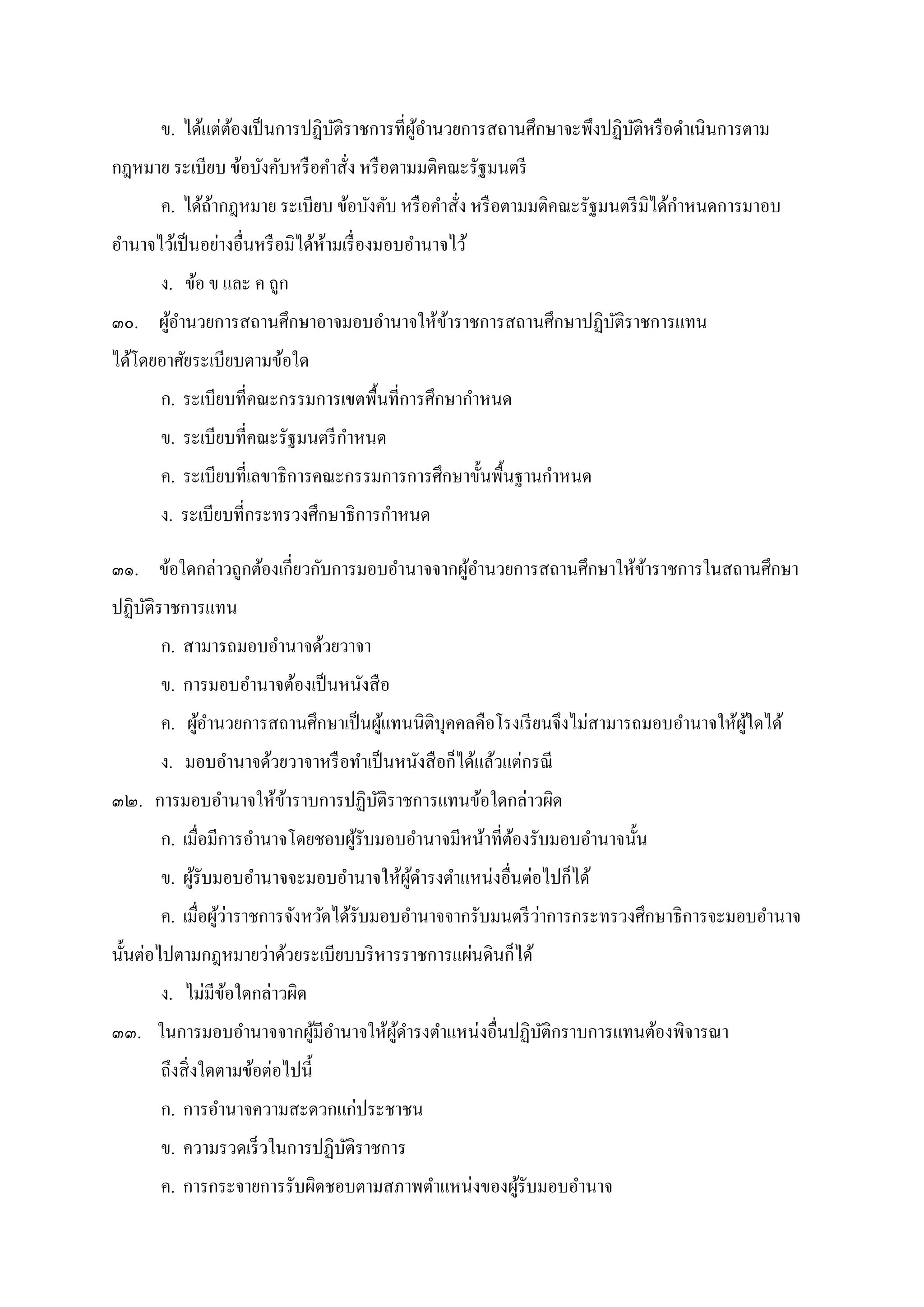 ข. ได้แต่ต้องเป็นการปฏิบัติราชการทีผู้อํานวยการสถานศึกษาจะพึงปฏิบัติหรือดําเนินการตาม
กฎหมาย ระเบียบ ข้อบังคับหรือคําสัง หรือตามมติคณะรัฐมนตรี
ค. ได้ถ้ากฎหมาย ระเบียบ ข้อบังคับ หรือคําสัง หรือตามมติคณะรัฐมนตรีมิได้กําหนดการมาอบ
อํานาจไว้เป็นอย่างอืนหรือมิได้ห้ามเรืองมอบอํานาจไว้
ง. ข้อ ข และ ค ถูก
๓๐. ผู้อํานวยการสถานศึกษาอาจมอบอํานาจให้ข้าราชการสถานศึกษาปฏิบัติราชการแทน
ได้โดยอาศัยระเบียบตามข้อใด
ก. ระเบียบทีคณะกรรมการเขตพืนทีการศึกษากําหนด
ข. ระเบียบทีคณะรัฐมนตรีกําหนด
ค. ระเบียบทีเลขาธิการคณะกรรมการการศึกษาขันพืนฐานกําหนด
ง. ระเบียบทีกระทรวงศึกษาธิการกําหนด
๓๑. ข้อใดกล่าวถูกต้องเกียวกับการมอบอํานาจจากผู้อํานวยการสถานศึกษาให้ข้าราชการในสถานศึกษา
ปฏิบัติราชการแทน
ก. สามารถมอบอํานาจด้วยวาจา
ข. การมอบอํานาจต้องเป็นหนังสือ
ค. ผู้อํานวยการสถานศึกษาเป็นผู้แทนนิติบุคคลคือโรงเรียนจึงไม่สามารถมอบอํานาจให้ผู้ใดได้
ง. มอบอํานาจด้วยวาจาหรือทําเป็นหนังสือก็ได้แล้วแต่กรณี
๓๒. การมอบอํานาจให้ข้าราบการปฏิบัติราชการแทนข้อใดกล่าวผิด
ก. เมือมีการอํานาจโดยชอบผู้รับมอบอํานาจมีหน้าทีต้องรับมอบอํานาจนัน
ข. ผู้รับมอบอํานาจจะมอบอํานาจให้ผู้ดํารงตําแหน่งอืนต่อไปก็ได้
ค. เมือผู้ว่าราชการจังหวัดได้รับมอบอํานาจจากรับมนตรีว่าการกระทรวงศึกษาธิการจะมอบอํานาจ
นันต่อไปตามกฎหมายว่าด้วยระเบียบบริหารราชการแผ่นดินก็ได้
ง. ไม่มีข้อใดกล่าวผิด
๓๓. ในการมอบอํานาจจากผู้มีอํานาจให้ผู้ดํารงตําแหน่งอืนปฏิบัติกราบการแทนต้องพิจารณา
ถึงสิงใดตามข้อต่อไปนี
ก. การอํานาจความสะดวกแก่ประชาชน
ข. ความรวดเร็วในการปฏิบัติราชการ
ค. การกระจายการรับผิดชอบตามสภาพตําแหน่งของผู้รับมอบอํานาจ
 