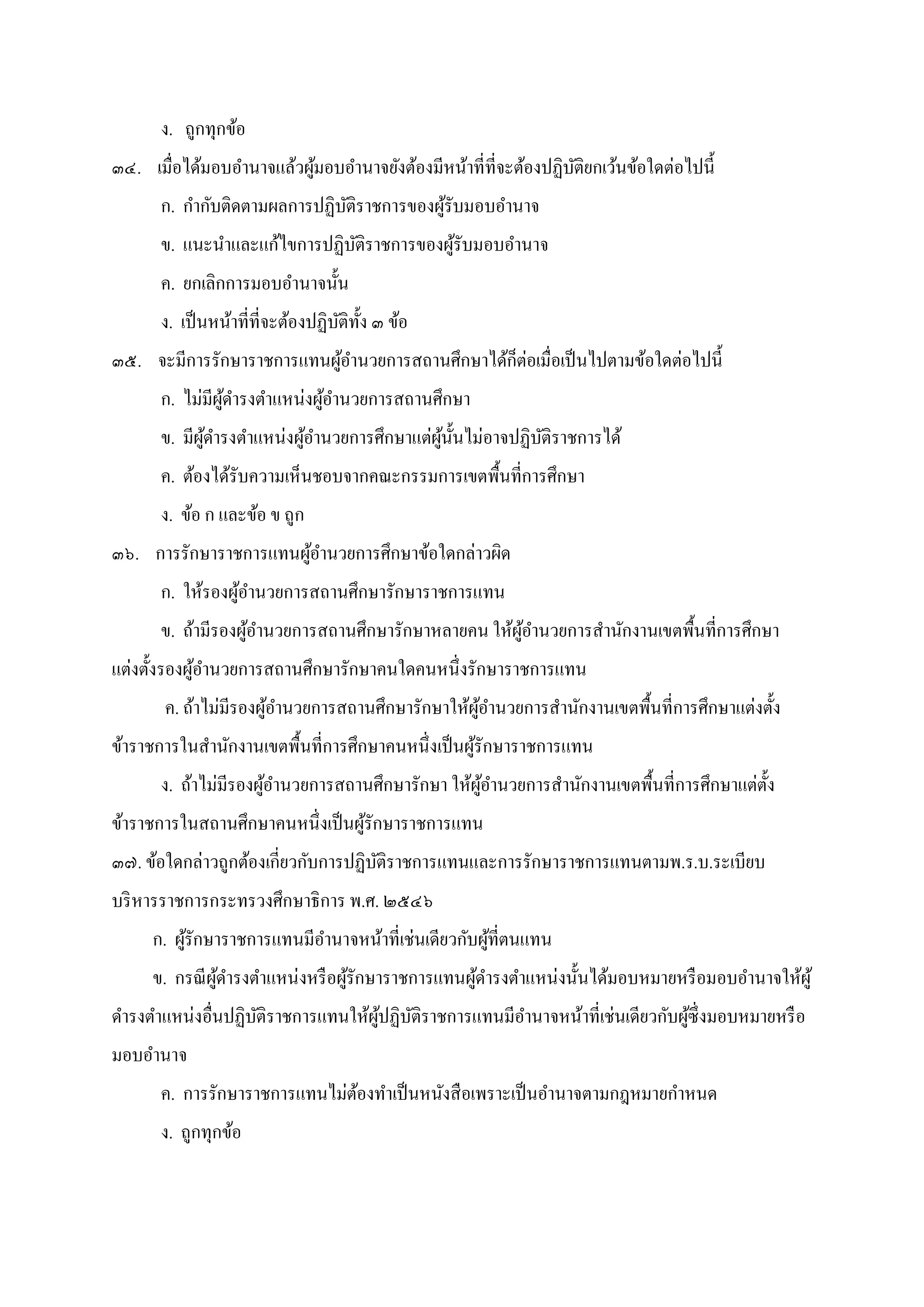 ง. ถูกทุกข้อ
๓๔. เมือได้มอบอํานาจแล้วผู้มอบอํานาจยังต้องมีหน้าทีทีจะต้องปฏิบัติยกเว้นข้อใดต่อไปนี
ก. กํากับติดตามผลการปฏิบัติราชการของผู้รับมอบอํานาจ
ข. แนะนําและแก้ไขการปฏิบัติราชการของผู้รับมอบอํานาจ
ค. ยกเลิกการมอบอํานาจนัน
ง. เป็นหน้าทีทีจะต้องปฏิบัติทัง ๓ ข้อ
๓๕. จะมีการรักษาราชการแทนผู้อํานวยการสถานศึกษาได้ก็ต่อเมือเป็นไปตามข้อใดต่อไปนี
ก. ไม่มีผู้ดํารงตําแหน่งผู้อํานวยการสถานศึกษา
ข. มีผู้ดํารงตําแหน่งผู้อํานวยการศึกษาแต่ผู้นันไม่อาจปฏิบัติราชการได้
ค. ต้องได้รับความเห็นชอบจากคณะกรรมการเขตพืนทีการศึกษา
ง. ข้อ ก และข้อ ข ถูก
๓๖. การรักษาราชการแทนผู้อํานวยการศึกษาข้อใดกล่าวผิด
ก. ให้รองผู้อํานวยการสถานศึกษารักษาราชการแทน
ข. ถ้ามีรองผู้อํานวยการสถานศึกษารักษาหลายคน ให้ผู้อํานวยการสํานักงานเขตพืนทีการศึกษา
แต่งตังรองผู้อํานวยการสถานศึกษารักษาคนใดคนหนึงรักษาราชการแทน
ค. ถ้าไม่มีรองผู้อํานวยการสถานศึกษารักษาให้ผู้อํานวยการสํานักงานเขตพืนทีการศึกษาแต่งตัง
ข้าราชการในสํานักงานเขตพืนทีการศึกษาคนหนึงเป็นผู้รักษาราชการแทน
ง. ถ้าไม่มีรองผู้อํานวยการสถานศึกษารักษา ให้ผู้อํานวยการสํานักงานเขตพืนทีการศึกษาแต่ตัง
ข้าราชการในสถานศึกษาคนหนึงเป็นผู้รักษาราชการแทน
๓๗. ข้อใดกล่าวถูกต้องเกียวกับการปฏิบัติราชการแทนและการรักษาราชการแทนตามพ.ร.บ.ระเบียบ
บริหารราชการกระทรวงศึกษาธิการ พ.ศ. ๒๕๔๖
ก. ผู้รักษาราชการแทนมีอํานาจหน้าทีเช่นเดียวกับผู้ทีตนแทน
ข. กรณีผู้ดํารงตําแหน่งหรือผู้รักษาราชการแทนผู้ดํารงตําแหน่งนันได้มอบหมายหรือมอบอํานาจให้ผู้
ดํารงตําแหน่งอืนปฏิบัติราชการแทนให้ผู้ปฏิบัติราชการแทนมีอํานาจหน้าทีเช่นเดียวกับผู้ซึงมอบหมายหรือ
มอบอํานาจ
ค. การรักษาราชการแทนไม่ต้องทําเป็นหนังสือเพราะเป็นอํานาจตามกฎหมายกําหนด
ง. ถูกทุกข้อ
 