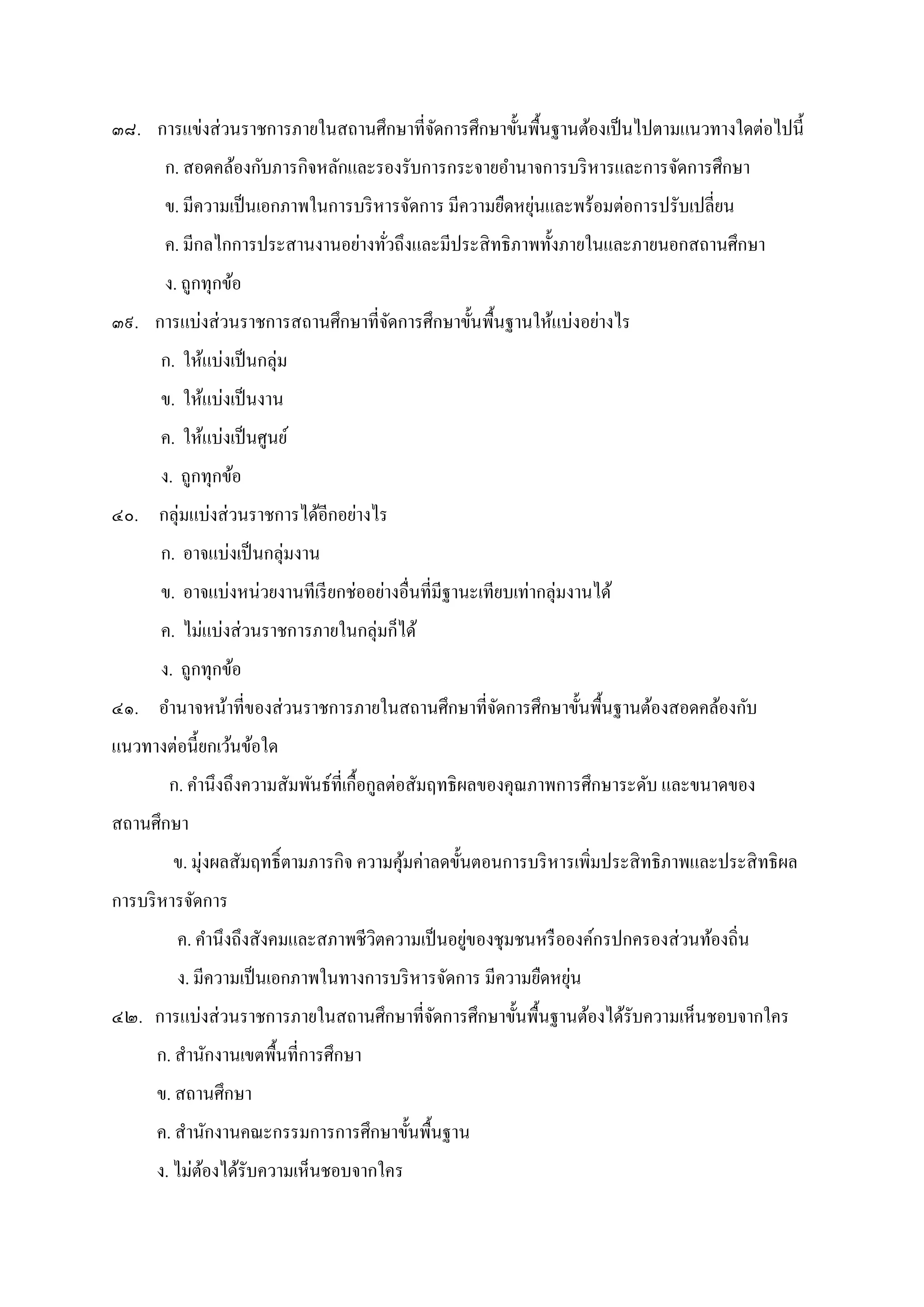 ๓๘. การแข่งส่วนราชการภายในสถานศึกษาทีจัดการศึกษาขันพืนฐานต้องเป็นไปตามแนวทางใดต่อไปนี
ก. สอดคล้องกับภารกิจหลักและรองรับการกระจายอํานาจการบริหารและการจัดการศึกษา
ข. มีความเป็นเอกภาพในการบริหารจัดการ มีความยืดหยุ่นและพร้อมต่อการปรับเปลียน
ค. มีกลไกการประสานงานอย่างทัวถึงและมีประสิทธิภาพทังภายในและภายนอกสถานศึกษา
ง. ถูกทุกข้อ
๓๙. การแบ่งส่วนราชการสถานศึกษาทีจัดการศึกษาขันพืนฐานให้แบ่งอย่างไร
ก. ให้แบ่งเป็นกลุ่ม
ข. ให้แบ่งเป็นงาน
ค. ให้แบ่งเป็นศูนย์
ง. ถูกทุกข้อ
๔๐. กลุ่มแบ่งส่วนราชการได้อีกอย่างไร
ก. อาจแบ่งเป็นกลุ่มงาน
ข. อาจแบ่งหน่วยงานทีเรียกช่ออย่างอืนทีมีฐานะเทียบเท่ากลุ่มงานได้
ค. ไม่แบ่งส่วนราชการภายในกลุ่มก็ได้
ง. ถูกทุกข้อ
๔๑. อํานาจหน้าทีของส่วนราชการภายในสถานศึกษาทีจัดการศึกษาขันพืนฐานต้องสอดคล้องกับ
แนวทางต่อนียกเว้นข้อใด
ก. คํานึงถึงความสัมพันธ์ทีเกือกูลต่อสัมฤทธิผลของคุณภาพการศึกษาระดับ และขนาดของ
สถานศึกษา
ข. มุ่งผลสัมฤทธิตามภารกิจ ความคุ้มค่าลดขันตอนการบริหารเพิมประสิทธิภาพและประสิทธิผล
การบริหารจัดการ
ค. คํานึงถึงสังคมและสภาพชีวิตความเป็นอยู่ของชุมชนหรือองค์กรปกครองส่วนท้องถิน
ง. มีความเป็นเอกภาพในทางการบริหารจัดการ มีความยืดหยุ่น
๔๒. การแบ่งส่วนราชการภายในสถานศึกษาทีจัดการศึกษาขันพืนฐานต้องได้รับความเห็นชอบจากใคร
ก. สํานักงานเขตพืนทีการศึกษา
ข. สถานศึกษา
ค. สํานักงานคณะกรรมการการศึกษาขันพืนฐาน
ง. ไม่ต้องได้รับความเห็นชอบจากใคร
 