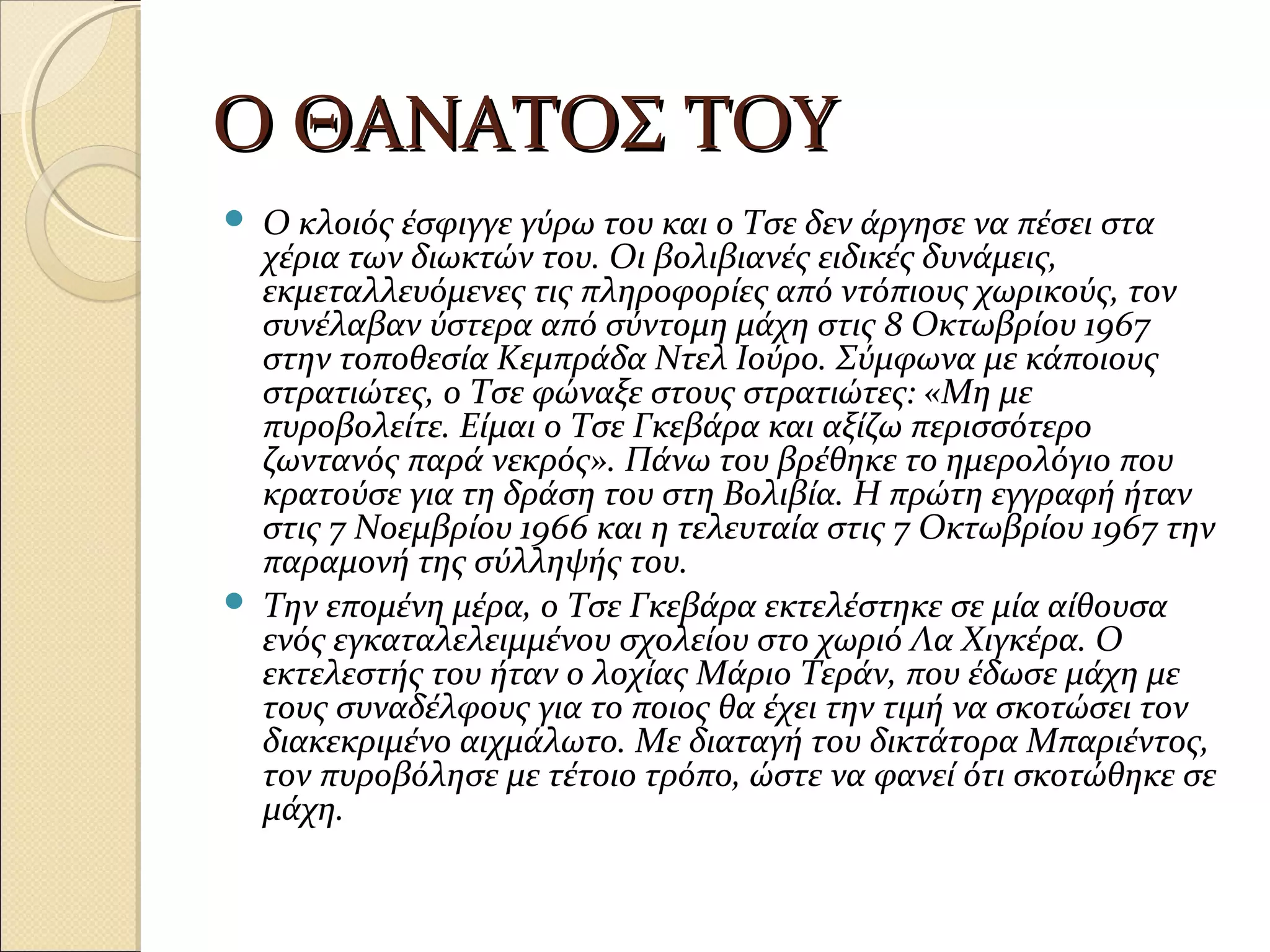 Ο ΘΑΝΑΤΟΣ ΤΟΥΟ ΘΑΝΑΤΟΣ ΤΟΥ
 Ο κλοιός έσφιγγε γύρω του και ο Τσε δεν άργησε να πέσει στα
χέρια των διωκτών του. Οι βολιβιανές ειδικές δυνάμεις,
εκμεταλλευόμενες τις πληροφορίες από ντόπιους χωρικούς, τον
συνέλαβαν ύστερα από σύντομη μάχη στις 8 Οκτωβρίου 1967
στην τοποθεσία Κεμπράδα Ντελ Ιούρο. Σύμφωνα με κάποιους
στρατιώτες, ο Τσε φώναξε στους στρατιώτες: «Μη με
πυροβολείτε. Είμαι ο Τσε Γκεβάρα και αξίζω περισσότερο
ζωντανός παρά νεκρός». Πάνω του βρέθηκε το ημερολόγιο που
κρατούσε για τη δράση του στη Βολιβία. Η πρώτη εγγραφή ήταν
στις 7 Νοεμβρίου 1966 και η τελευταία στις 7 Οκτωβρίου 1967 την
παραμονή της σύλληψής του.
 Την επομένη μέρα, ο Τσε Γκεβάρα εκτελέστηκε σε μία αίθουσα
ενός εγκαταλελειμμένου σχολείου στο χωριό Λα Χιγκέρα. Ο
εκτελεστής του ήταν ο λοχίας Μάριο Τεράν, που έδωσε μάχη με
τους συναδέλφους για το ποιος θα έχει την τιμή να σκοτώσει τον
διακεκριμένο αιχμάλωτο. Με διαταγή του δικτάτορα Μπαριέντος,
τον πυροβόλησε με τέτοιο τρόπο, ώστε να φανεί ότι σκοτώθηκε σε
μάχη.
 