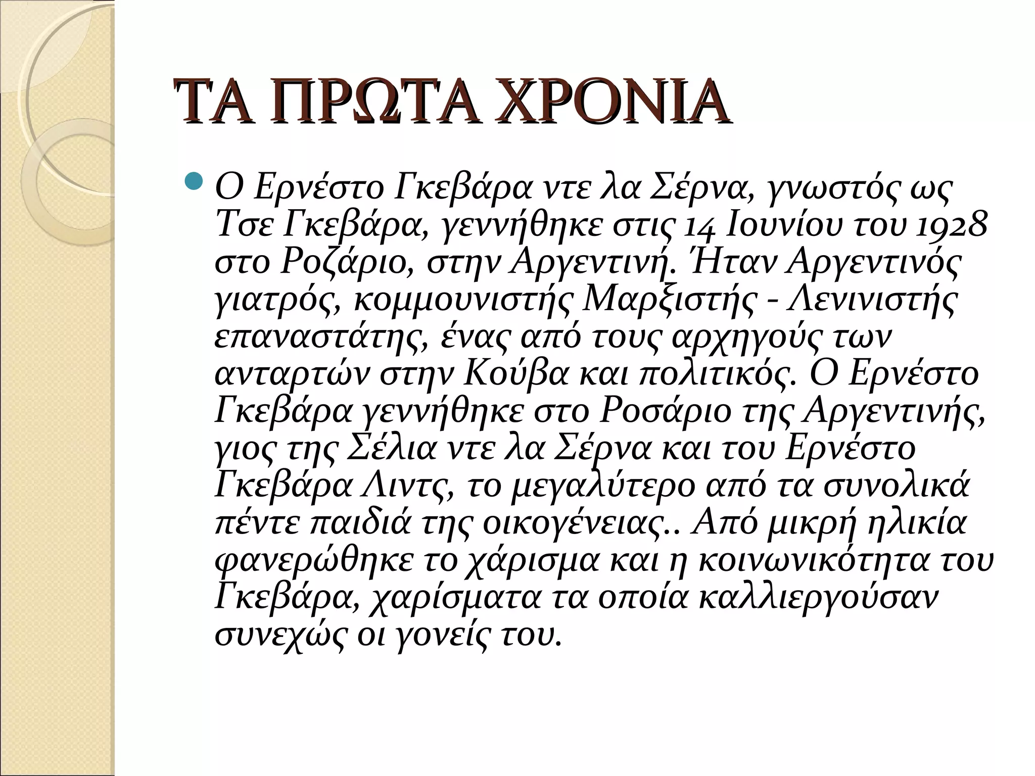ΤΑ ΠΡΩΤΑ ΧΡΟΝΙΑΤΑ ΠΡΩΤΑ ΧΡΟΝΙΑ
Ο Ερνέστο Γκεβάρα ντε λα Σέρνα, γνωστός ως
Τσε Γκεβάρα, γεννήθηκε στις 14 Ιουνίου του 1928
στο Ροζάριο, στην Αργεντινή. Ήταν Αργεντινός
γιατρός, κομμουνιστής Μαρξιστής - Λενινιστής
επαναστάτης, ένας από τους αρχηγούς των
ανταρτών στην Κούβα και πολιτικός. Ο Ερνέστο
Γκεβάρα γεννήθηκε στο Ροσάριο της Αργεντινής,
γιος της Σέλια ντε λα Σέρνα και του Ερνέστο
Γκεβάρα Λιντς, το μεγαλύτερο από τα συνολικά
πέντε παιδιά της οικογένειας.. Από μικρή ηλικία
φανερώθηκε το χάρισμα και η κοινωνικότητα του
Γκεβάρα, χαρίσματα τα οποία καλλιεργούσαν
συνεχώς οι γονείς του.
 