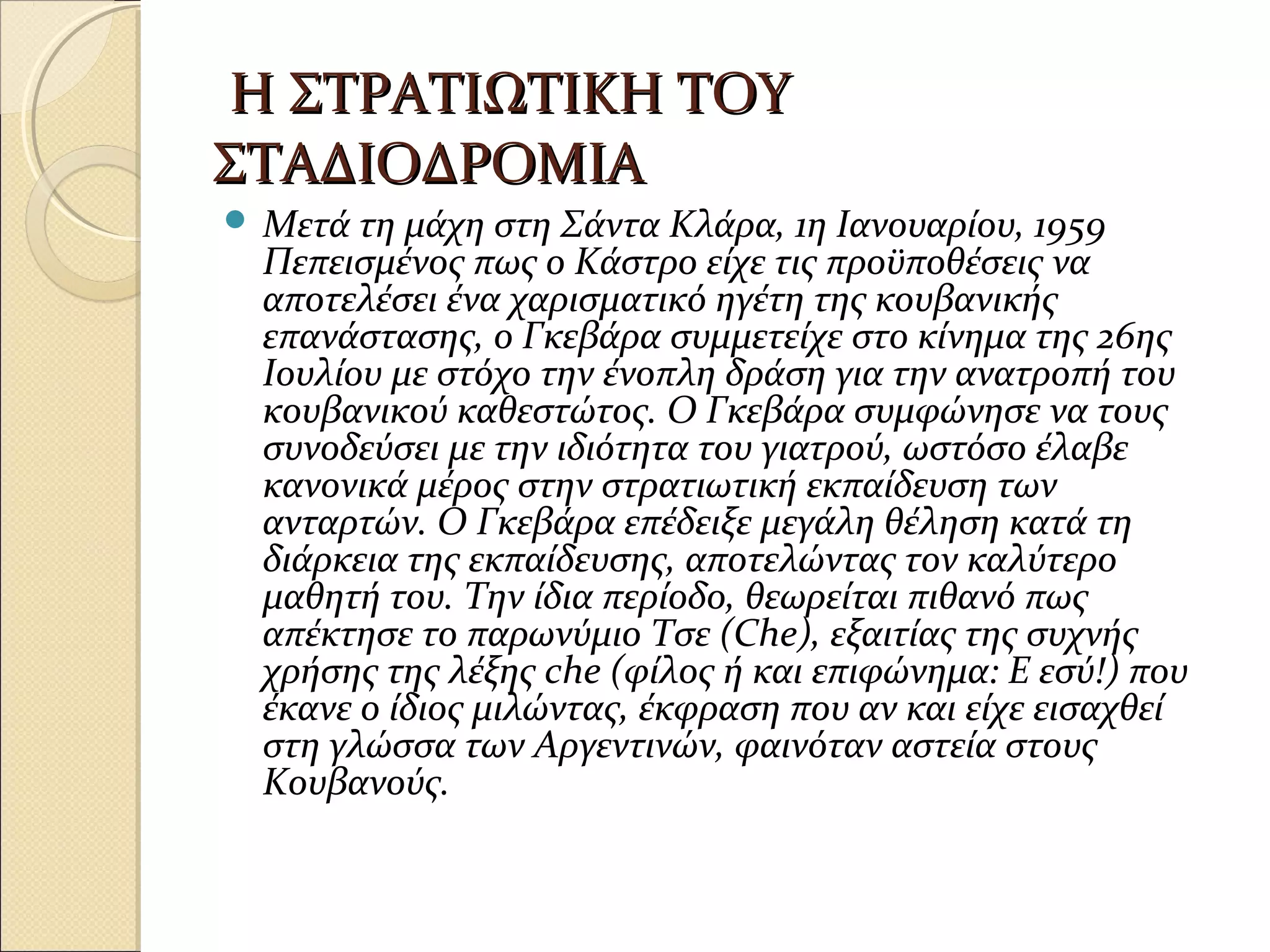 Η ΣΤΡΑΤΙΩΤΙΚΗ ΤΟΥΗ ΣΤΡΑΤΙΩΤΙΚΗ ΤΟΥ
ΣΤΑΔΙΟΔΡΟΜΙΑΣΤΑΔΙΟΔΡΟΜΙΑ
 Μετά τη μάχη στη Σάντα Κλάρα, 1η Ιανουαρίου, 1959
Πεπεισμένος πως ο Κάστρο είχε τις προϋποθέσεις να
αποτελέσει ένα χαρισματικό ηγέτη της κουβανικής
επανάστασης, ο Γκεβάρα συμμετείχε στο κίνημα της 26ης
Ιουλίου με στόχο την ένοπλη δράση για την ανατροπή του
κουβανικού καθεστώτος. Ο Γκεβάρα συμφώνησε να τους
συνοδεύσει με την ιδιότητα του γιατρού, ωστόσο έλαβε
κανονικά μέρος στην στρατιωτική εκπαίδευση των
ανταρτών. Ο Γκεβάρα επέδειξε μεγάλη θέληση κατά τη
διάρκεια της εκπαίδευσης, αποτελώντας τον καλύτερο
μαθητή του. Την ίδια περίοδο, θεωρείται πιθανό πως
απέκτησε το παρωνύμιο Τσε (Che), εξαιτίας της συχνής
χρήσης της λέξης che (φίλος ή και επιφώνημα: Ε εσύ!) που
έκανε ο ίδιος μιλώντας, έκφραση που αν και είχε εισαχθεί
στη γλώσσα των Αργεντινών, φαινόταν αστεία στους
Κουβανούς.
 