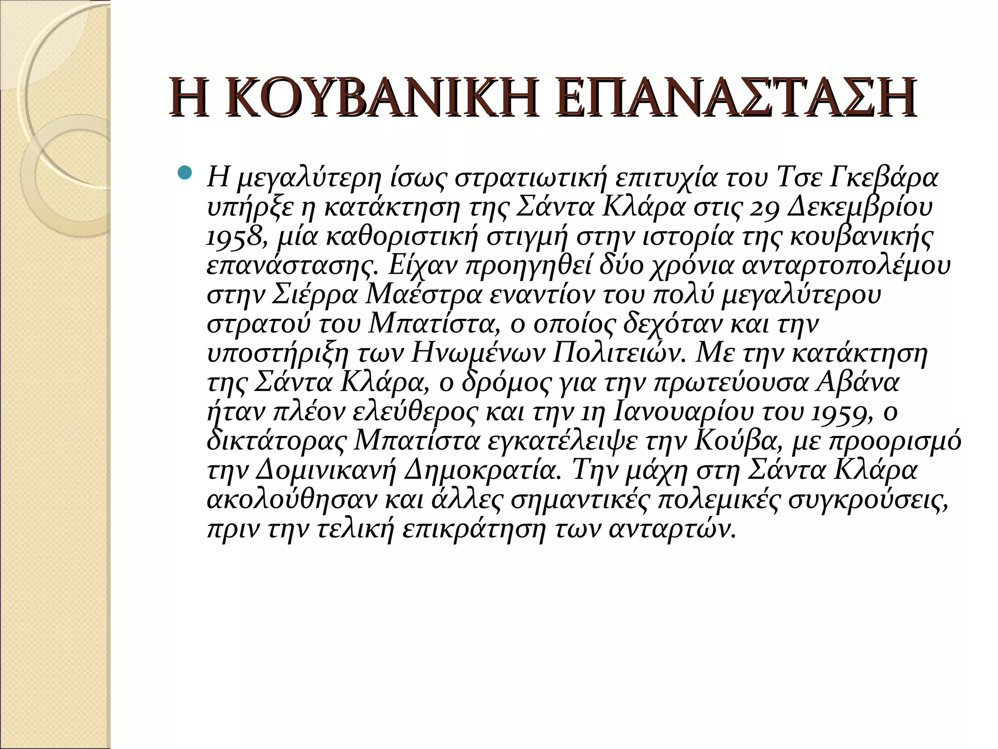 Η ΚΟΥΒΑΝΙΚΗ ΕΠΑΝΑΣΤΑΣΗΗ ΚΟΥΒΑΝΙΚΗ ΕΠΑΝΑΣΤΑΣΗ
 Η μεγαλύτερη ίσως στρατιωτική επιτυχία του Τσε Γκεβάρα
υπήρξε η κατάκτηση της Σάντα Κλάρα στις 29 Δεκεμβρίου
1958, μία καθοριστική στιγμή στην ιστορία της κουβανικής
επανάστασης. Είχαν προηγηθεί δύο χρόνια ανταρτοπολέμου
στην Σιέρρα Μαέστρα εναντίον του πολύ μεγαλύτερου
στρατού του Μπατίστα, o οποίος δεχόταν και την
υποστήριξη των Ηνωμένων Πολιτειών. Με την κατάκτηση
της Σάντα Κλάρα, ο δρόμος για την πρωτεύουσα Αβάνα
ήταν πλέον ελεύθερος και την 1η Ιανουαρίου του 1959, ο
δικτάτορας Μπατίστα εγκατέλειψε την Κούβα, με προορισμό
την Δομινικανή Δημοκρατία. Την μάχη στη Σάντα Κλάρα
ακολούθησαν και άλλες σημαντικές πολεμικές συγκρούσεις,
πριν την τελική επικράτηση των ανταρτών.
 