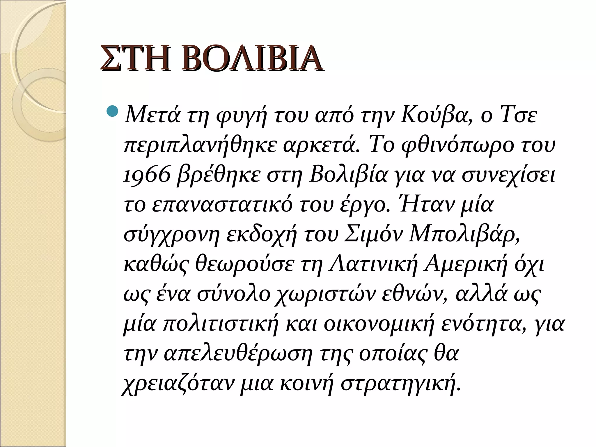 ΣΤΗ ΒΟΛΙΒΙΑΣΤΗ ΒΟΛΙΒΙΑ
Μετά τη φυγή του από την Κούβα, ο Τσε
περιπλανήθηκε αρκετά. Το φθινόπωρο του
1966 βρέθηκε στη Βολιβία για να συνεχίσει
το επαναστατικό του έργο. Ήταν μία
σύγχρονη εκδοχή του Σιμόν Μπολιβάρ,
καθώς θεωρούσε τη Λατινική Αμερική όχι
ως ένα σύνολο χωριστών εθνών, αλλά ως
μία πολιτιστική και οικονομική ενότητα, για
την απελευθέρωση της οποίας θα
χρειαζόταν μια κοινή στρατηγική.
 