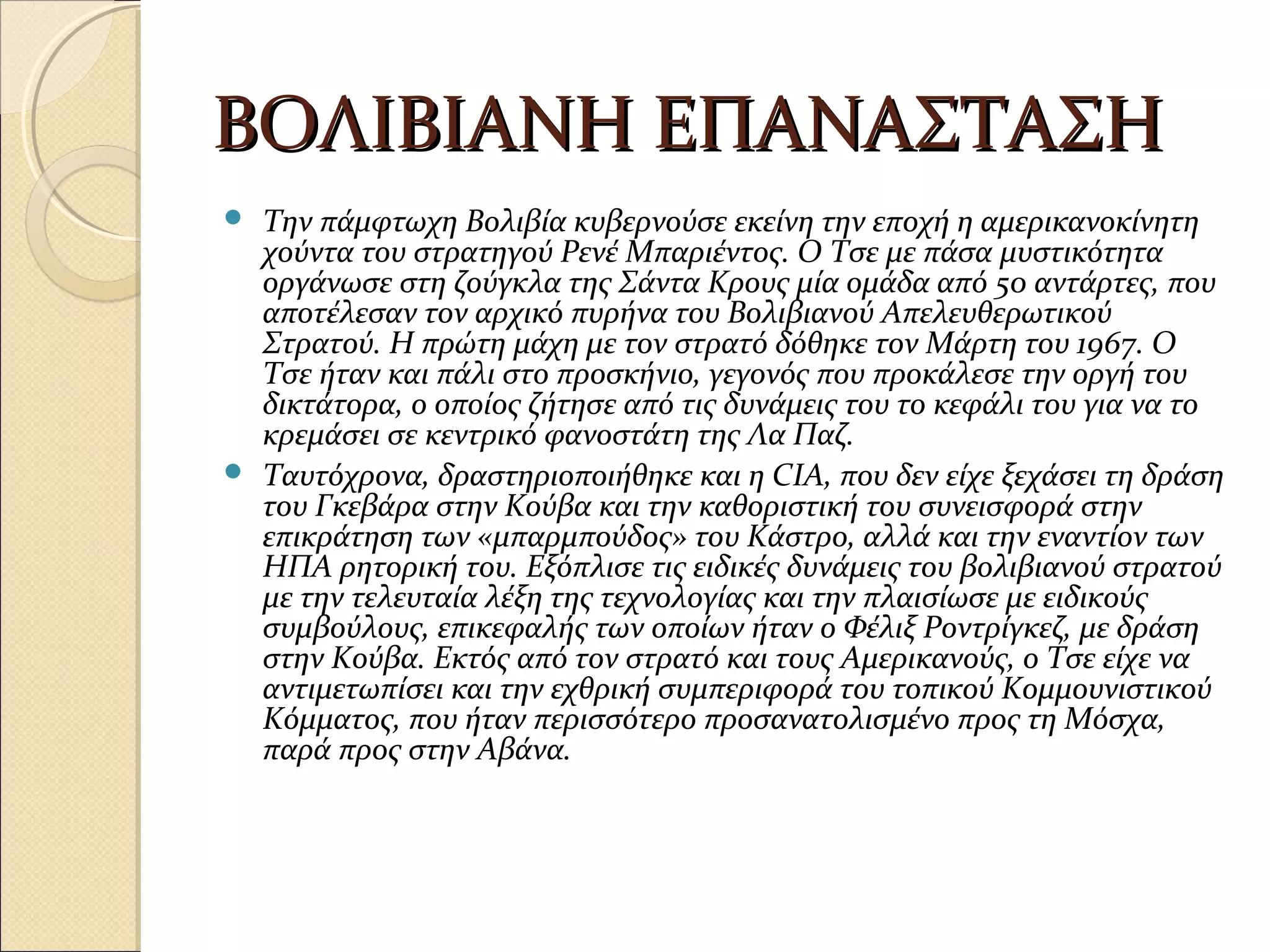 ΒΟΛΙΒΙΑΝΗ ΕΠΑΝΑΣΤΑΣΗΒΟΛΙΒΙΑΝΗ ΕΠΑΝΑΣΤΑΣΗ
 Την πάμφτωχη Βολιβία κυβερνούσε εκείνη την εποχή η αμερικανοκίνητη
χούντα του στρατηγού Ρενέ Μπαριέντος. Ο Τσε με πάσα μυστικότητα
οργάνωσε στη ζούγκλα της Σάντα Κρους μία ομάδα από 50 αντάρτες, που
αποτέλεσαν τον αρχικό πυρήνα του Βολιβιανού Απελευθερωτικού
Στρατού. Η πρώτη μάχη με τον στρατό δόθηκε τον Μάρτη του 1967. Ο
Τσε ήταν και πάλι στο προσκήνιο, γεγονός που προκάλεσε την οργή του
δικτάτορα, ο οποίος ζήτησε από τις δυνάμεις του το κεφάλι του για να το
κρεμάσει σε κεντρικό φανοστάτη της Λα Παζ.
 Ταυτόχρονα, δραστηριοποιήθηκε και η CIA, που δεν είχε ξεχάσει τη δράση
του Γκεβάρα στην Κούβα και την καθοριστική του συνεισφορά στην
επικράτηση των «μπαρμπούδος» του Κάστρο, αλλά και την εναντίον των
ΗΠΑ ρητορική του. Εξόπλισε τις ειδικές δυνάμεις του βολιβιανού στρατού
με την τελευταία λέξη της τεχνολογίας και την πλαισίωσε με ειδικούς
συμβούλους, επικεφαλής των οποίων ήταν ο Φέλιξ Ροντρίγκεζ, με δράση
στην Κούβα. Εκτός από τον στρατό και τους Αμερικανούς, ο Τσε είχε να
αντιμετωπίσει και την εχθρική συμπεριφορά του τοπικού Κομμουνιστικού
Κόμματος, που ήταν περισσότερο προσανατολισμένο προς τη Μόσχα,
παρά προς στην Αβάνα.
 