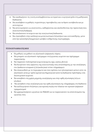 ΣΕΧΝΟΓΡΑΜΜΑΣΙ΢ΜΟΙ
Να οικοδομήσουν τη γνώση αναλαμβάνοντας κεντρικό και ενεργητικό ρόλο στη μαθησιακή
διαδικασία.
Να αναλάβουν οι μαθητές περισσότερες πρωτοβουλίες και να δρουν αυτόβουλα και με
αυτενέργεια
Να αυτενεργήσουν ως αναγνώστες, καθορίζοντας και ακολουθώντας την προσωπική τους
αναγνωστική διαδρομή.
Να απολαύσουν το κείμενο και την αναγνωστική διαδικασία.
Να εξασκηθούν στην καλλιέργεια μεταγνωστικών δεξιοτήτων και ενσυναίσθησης μέσα
από την κατανόηση διαχρονικών μοτίβων ανθρώπινης συμπεριφοράς.
Οι μαθητές να μάθουν να αξιοποιούν ψηφιακούς πόρους
Να μπορούν να αξιοποιούν πρόγραμμα επεξεργασίας κειμένου και πρόγραμμα
παρουσίασης.
Να παράγουν πολυτροπικό κείμενο (κείμενο, ήχο, εικόνα, βίντεο)
Να διευρύνουν τους ορίζοντες της αναγνωστικής τους ανταπόκρισης με την αναζήτηση
στο Διαδίκτυο ιστορικού ή λεξικολογικού τύπου πληροφοριών
Να εξοικειωθούν με το περιεχόμενο και τους τρόπους των ηλεκτρονικών μέσων ώστε να
αξιοποιούν αυτά με τρόπο κριτικό και δημιουργικό κατά τη διαδικασία πρόσληψης ενός
λογοτεχνικού κειμένου.
Να ασκηθούν στη χρήση μηχανής αναζήτησης και στην ορθή αξιοποίηση λέξεων
κλειδιών
Να ασκηθούν στην αναζήτηση και την ορθή αξιοποίηση της πληροφορίας στο διαδίκτυο
Να καλλιεργήσουν δεξιότητες και κριτική σκέψη στα πλαίσια του κριτικού ψηφιακού
γραμματισμού
Να χρησιμοποιήσουν εργαλεία του Web.02 για να παρουσιάσουν τα αποτελέσματα της
εργασίας τους
 