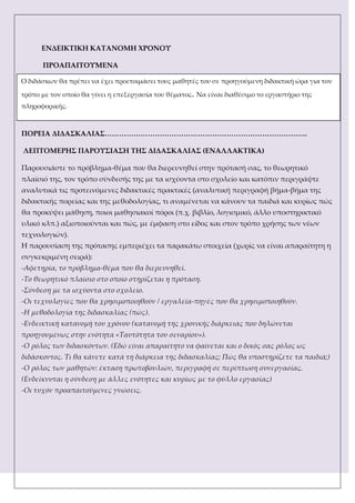 ΕΝΔΕΙΚΣΙΚΗ ΚΑΣΑΝΟΜΗ ΦΡΟΝΟΤ
ΠΡΟΑΠΑΙΣΟΤΜΕΝΑ
ΠΟΡΕΙΑ ΔΙΔΑ΢ΚΑΛΙΑ΢………………………………………………………………………….
ΛΕΠΣΟΜΕΡΗ΢ ΠΑΡΟΤ΢ΙΑ΢Η ΣΗ΢ ΔΙΔΑ΢ΚΑΛΙΑ΢ (ΕΝΑΛΛΑΚΣΙΚΑ)
Παρουσιάστε το πρόβλημα-θέμα που θα διερευνηθεί στην πρότασή σας, το θεωρητικό
πλαίσιό της, τον τρόπο σύνδεσής της με τα ισχύοντα στο σχολείο και κατόπιν περιγράψτε
αναλυτικά τις προτεινόμενες διδακτικές πρακτικές (αναλυτική περιγραφή βήμα-βήμα της
διδακτικής πορείας και της μεθοδολογίας, τι αναμένεται να κάνουν τα παιδιά και κυρίως πώς
θα προκύψει μάθηση, ποιοι μαθησιακοί πόροι (π.χ. βιβλίο, λογισμικό, άλλο υποστηρικτικό
υλικό κλπ.) αξιοποιούνται και πώς, με έμφαση στο είδος και στον τρόπο χρήσης των νέων
τεχνολογιών).
Η παρουσίαση της πρότασης εμπεριέχει τα παρακάτω στοιχεία (χωρίς να είναι απαραίτητη η
συγκεκριμένη σειρά):
-Αφετηρία, το πρόβλημα-θέμα που θα διερευνηθεί.
-Σο θεωρητικό πλαίσιο στο οποίο στηρίζεται η πρόταση.
-΢ύνδεση με τα ισχύοντα στο σχολείο.
-Οι τεχνολογίες που θα χρησιμοποιηθούν / εργαλεία-πηγές που θα χρησιμοποιηθούν.
-Η μεθοδολογία της διδασκαλίας (πώς).
-Ενδεικτική κατανομή του χρόνου (κατανομή της χρονικής διάρκειας που δηλώνεται
προηγουμένως στην ενότητα «Σαυτότητα του σεναρίου»).
-Ο ρόλος των διδασκόντων. (Εδώ είναι απαραίτητο να φαίνεται και ο δικός σας ρόλος ως
διδάσκοντος. Σι θα κάνετε κατά τη διάρκεια της διδασκαλίας; Πώς θα υποστηρίζετε τα παιδιά;)
-Ο ρόλος των μαθητών: έκταση πρωτοβουλιών, περιγραφή σε περίπτωση συνεργασίας.
(Ενδείκνυται η σύνδεση με άλλες ενότητες και κυρίως με το φύλλο εργασίας)
-Οι τυχόν προαπαιτούμενες γνώσεις.
Ο διδάσκων θα πρέπει να έχει προετοιμάσει τους μαθητές του σε προηγούμενη διδακτική ώρα για τον
τρόπο με τον οποίο θα γίνει η επεξεργασία του θέματος. Να είναι διαθέσιμο το εργαστήριο της
πληροφορικής.
 