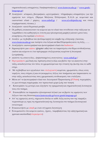 σημασιολογικές αποχρώσεις / διαφοροποιήσεις.( www.komvos.edu.gr / www.greek-
language.gr)
 Αναζητούν ιστορικές, βοιγραφικές ,εργογραφικές πληροφορίες απαραίτητες για την
ερμηνεία των στίχων, (Ίδρυμα Μείζονος Ελληνισμού, Ε.Λ.Ι.Α με κειμενικό και
εικονιστικό υλικό / χάρτες, www.snhell.gr / www.el.wikipedia.org και στους
συμφραστικούς πίνακες )
 Αναζητούν κοινά θεματικά μοτίβα
 Οι μαθητές ανακοινώνουν τα κείμενα και το υλικό που συνέθεσαν στην τάξη και τα
παραδίδουν στο καθηγητή σε έντυπη και ηλεκτρονική μορφή ή κάνουν μόνο τους
αναρτήσεις στο σχολικό ιστολόγιο.
 Ανοίξτε με τη βοήθεια του φυλλομετρητή τον κόμβο της ελληνικής γλώσσας,
www.komvos.edu.gr και πατήστε στα λεξικά on line.Πληκτρολογείστε τη λέξη……..
 Αναζητήστε εικονογραφικό και φωτογραφικό υλικό στο διαδικτυο
 δημιουργήστε μια αφίσα (glogster .edu) που να παραπέμπει στο θέμα συνδυάζοντας
εικόνα και κείμενο σε ένα πρόγραμμα επεξεργασίας κειμένου ή λογισμικά
ζωγραφικής,
 ακούστε τις απαγγελίες , ψηφιοποιημένες αναγνώσεις www.snhell.gr /
 Ηχογραφήστε μια δική σας πρόταση απαγγελίας και βάλτε την να ακουστεί στην
τάξη, αιτιολογώντας τον τόνο, το χρωματισμό και την ένταση της φωνής σας σε κάθε
στίχο.
 Με τη βοήθεια των εργαλείων του επεξεργαστή κειμένου, χρωματίστε, όπως εσείς
νομίζετε, τους στίχους ή και συγκεκριμένες λέξεις του ποιήματος και παρουσιάστε το
στην τάξη, αιτιολογώντας τους χρωματικούς συνδυασμούς που επιλέξατε.
 Μέσα απ’ το φωτογραφικό υλικό του Λογισμικού Παρουσίασης (P.Point), περιγράψτε,
σε μια σύντομη παράγραφο, τον προσωπικό χώρο ζωής του ποιητή
 Καταγράψτε τις μετοχές και εξηγήστε τη γραμματική και σημασιολογική λειτουργία
τους στο ποίημα.
 Επισκεφθείτε τα παρακάτω ηλεκτρονικά λεξικά για να βρείτε τις ερμηνείες των
λέξεων που σας δίνονταιwww.komvos.edu.gr/www.greek-language.gr)
 Απ’ τις ερμηνείες αυτές, σημειώστε δίπλα σε κάθε λέξη εκείνη που της ταιριάζει
περισσότερο ως προς τη σημασιολογική της λειτουργία στο ποίημα (λειτουργικά
συνώνυμα)
 Επικοινωνήστε με email με έναν σύγχρονο λογοτέχνη
 Ενσωματώστε στο κείμενο εικόνες , ήχους , παραβιάζοντας την αφηγηματική και
χρονικά ακολουθία(υπερκείμενο)
 