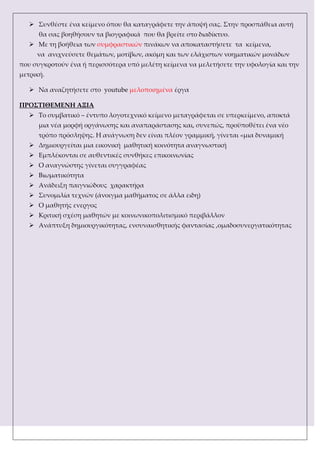  ΢υνθέστε ένα κείμενο όπου θα καταγράφετε την άποψή σας. ΢την προσπάθεια αυτή
θα σας βοηθήσουν τα βιογραφικά που θα βρείτε στο διαδίκτυο.
 Με τη βοήθεια των συμφραστικών πινάκων να αποκαταστήσετε τα κείμενα,
να ανιχνεύσετε θεμάτων, μοτίβων, ακόμη και των ελάχιστων νοηματικών μονάδων
που συγκροτούν ένα ή περισσότερα υπό μελέτη κείμενα να μελετήσετε την υφολογία και την
μετρική.
 Να αναζητήσετε στο youtube μελοποιημένα έργα
ΠΡΟ΢ΣΙΘΕΜΕΝΗ ΑΞΙΑ
 Σο συμβατικό – έντυπο λογοτεχνικό κείμενο μεταγράφεται σε υπερκείμενο, αποκτά
μια νέα μορφή οργάνωσης και αναπαράστασης και, συνεπώς, προϋποθέτει ένα νέο
τρόπο πρόσληψης. Η ανάγνωση δεν είναι πλέον γραμμική, γίνεται «μια δυναμική
 Δημιουργείται μια εικονική μαθητική κοινότητα αναγνωστική
 Εμπλέκονται σε αυθεντικές συνθήκες επικοινωνίας
 Ο αναγνώστης γίνεται συγγραφέας
 Βιωματικότητα
 Ανάδειξη παιγνιώδους χαρακτήρα
 ΢υνομιλία τεχνών (άνοιγμα μαθήματος σε άλλα ειδη)
 Ο μαθητής ενεργος
 Κριτική σχέση μαθητών με κοινωνικοπολιτισμικό περιβάλλον
 Ανάπτυξη δημιουργικότητας, ενσυναισθητικής φαντασίας ,ομαδοσυνεργατικότητας
 