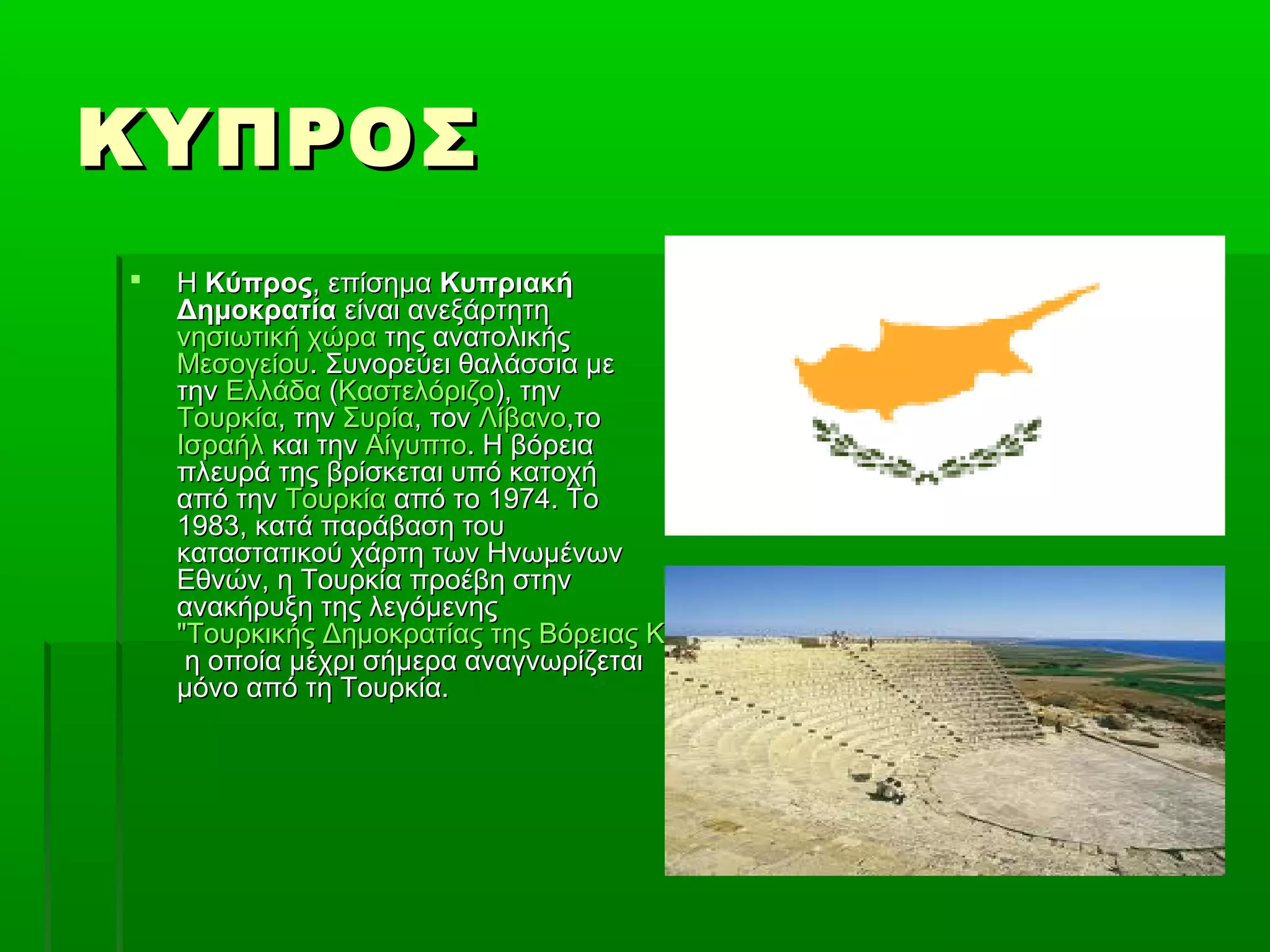 ΚΥΠΡΟΣΚΥΠΡΟΣ
 ΗΗ ΚύπροςΚύπρος, επίσημα, επίσημα ΚυπριακήΚυπριακή
ΔημοκρατίαΔημοκρατία είναι ανεξάρτητηείναι ανεξάρτητη
νησιωτική χώρανησιωτική χώρα της ανατολικήςτης ανατολικής
ΜεσογείουΜεσογείου. Συνορεύει θαλάσσια με. Συνορεύει θαλάσσια με
τηντην ΕλλάδαΕλλάδα ((ΚαστελόριζοΚαστελόριζο), την), την
ΤουρκίαΤουρκία, την, την ΣυρίαΣυρία, τον, τον ΛίβανοΛίβανο,το,το
ΙσραήλΙσραήλ και τηνκαι την ΑίγυπτοΑίγυπτο. Η βόρεια. Η βόρεια
πλευρά της βρίσκεται υπό κατοχήπλευρά της βρίσκεται υπό κατοχή
από τηναπό την ΤουρκίαΤουρκία από το 1974. Τοαπό το 1974. Το
1983, κατά παράβαση του1983, κατά παράβαση του
καταστατικού χάρτη των Ηνωμένωνκαταστατικού χάρτη των Ηνωμένων
Εθνών, η Τουρκία προέβη στηνΕθνών, η Τουρκία προέβη στην
ανακήρυξη της λεγόμενηςανακήρυξη της λεγόμενης
"Τουρκικής Δημοκρατίας της Βόρειας Κύπρου" (ΤΔΒΚ)"Τουρκικής Δημοκρατίας της Βόρειας Κύπρου" (ΤΔΒΚ)
η οποία μέχρι σήμερα αναγνωρίζεταιη οποία μέχρι σήμερα αναγνωρίζεται
μόνο από τη Τουρκία.μόνο από τη Τουρκία.
 