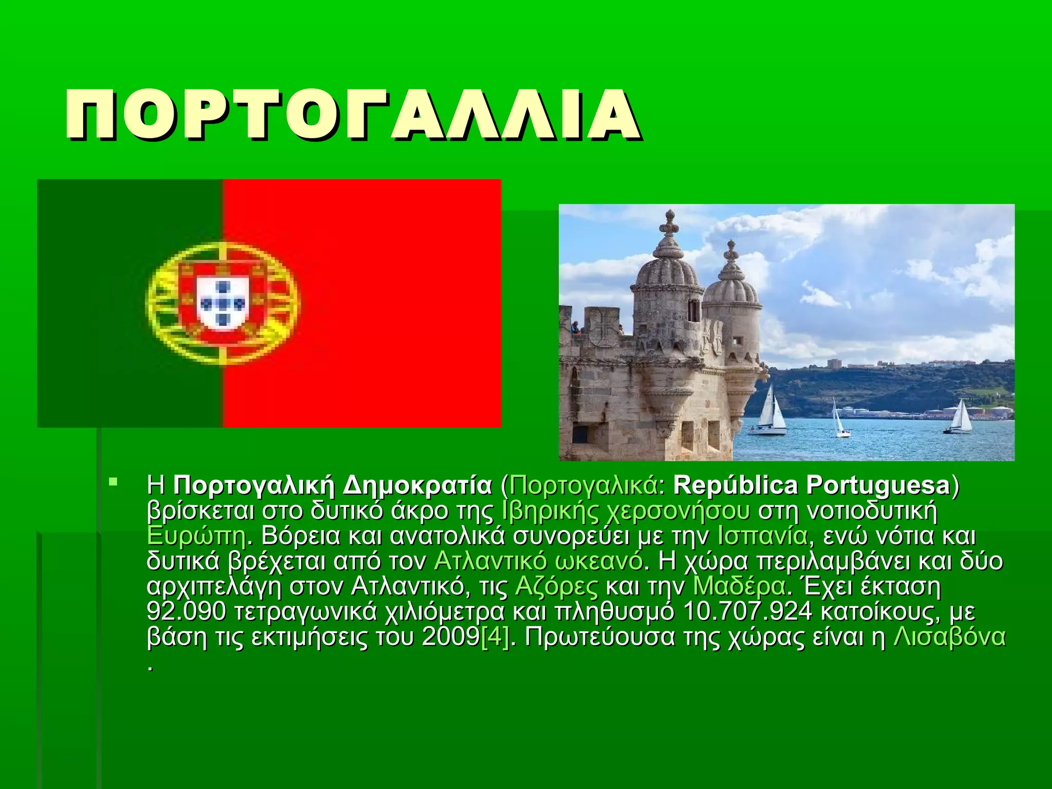 ΠΟΡΤΟΓΑΛΛΙΑΠΟΡΤΟΓΑΛΛΙΑ
 ΗΗ Πορτογαλική ΔημοκρατίαΠορτογαλική Δημοκρατία ((ΠορτογαλικάΠορτογαλικά:: República PortuguesaRepública Portuguesa))
βρίσκεται στο δυτικό άκρο τηςβρίσκεται στο δυτικό άκρο της Ιβηρικής χερσονήσουΙβηρικής χερσονήσου στη νοτιοδυτικήστη νοτιοδυτική
ΕυρώπηΕυρώπη. Βόρεια και ανατολικά συνορεύει με την. Βόρεια και ανατολικά συνορεύει με την ΙσπανίαΙσπανία, ενώ νότια και, ενώ νότια και
δυτικά βρέχεται από τονδυτικά βρέχεται από τον Ατλαντικό ωκεανόΑτλαντικό ωκεανό. Η χώρα περιλαμβάνει και δύο. Η χώρα περιλαμβάνει και δύο
αρχιπελάγη στον Ατλαντικό, τιςαρχιπελάγη στον Ατλαντικό, τις ΑζόρεςΑζόρες και τηνκαι την ΜαδέραΜαδέρα. Έχει έκταση. Έχει έκταση
92.090 τετραγωνικά χιλιόμετρα και πληθυσμό 10.707.924 κατοίκους, με92.090 τετραγωνικά χιλιόμετρα και πληθυσμό 10.707.924 κατοίκους, με
βάση τις εκτιμήσεις του 2009βάση τις εκτιμήσεις του 2009[4][4]. Πρωτεύουσα της χώρας είναι η. Πρωτεύουσα της χώρας είναι η ΛισαβόναΛισαβόνα
..
 