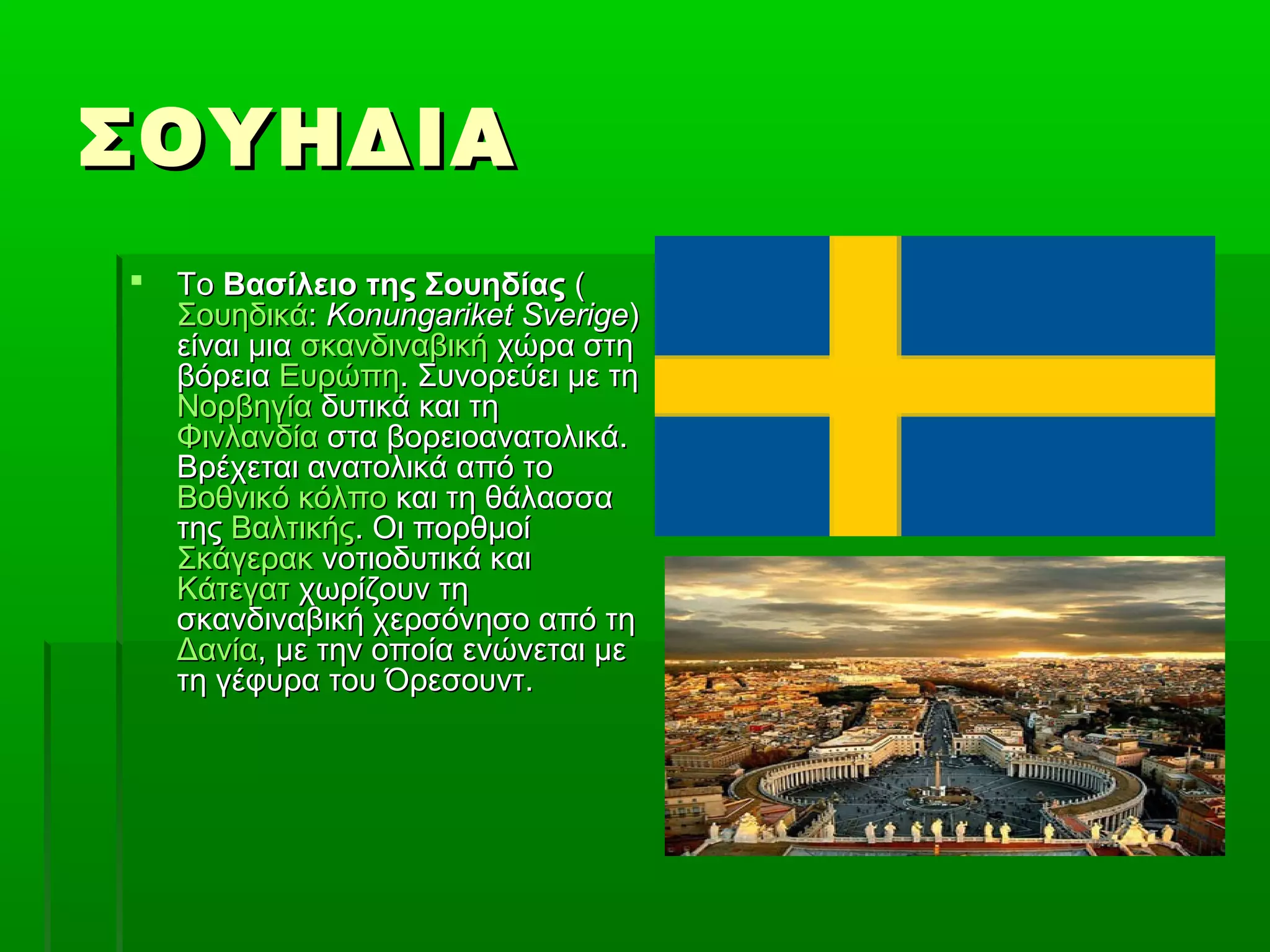 ΣΟΥΗΔΙΑΣΟΥΗΔΙΑ
 ΤοΤο Βασίλειο της ΣουηδίαςΒασίλειο της Σουηδίας ((
ΣουηδικάΣουηδικά:: Konungariket SverigeKonungariket Sverige))
είναι μιαείναι μια σκανδιναβικήσκανδιναβική χώρα στηχώρα στη
βόρειαβόρεια ΕυρώπηΕυρώπη. Συνορεύει με τη. Συνορεύει με τη
ΝορβηγίαΝορβηγία δυτικά και τηδυτικά και τη
ΦινλανδίαΦινλανδία στα βορειοανατολικά.στα βορειοανατολικά.
Βρέχεται ανατολικά από τοΒρέχεται ανατολικά από το
Βοθνικό κόλποΒοθνικό κόλπο και τη θάλασσακαι τη θάλασσα
τηςτης ΒαλτικήςΒαλτικής. Οι πορθμοί. Οι πορθμοί
ΣκάγερακΣκάγερακ νοτιοδυτικά καινοτιοδυτικά και
ΚάτεγατΚάτεγατ χωρίζουν τηχωρίζουν τη
σκανδιναβική χερσόνησο από τησκανδιναβική χερσόνησο από τη
ΔανίαΔανία, με την οποία ενώνεται με, με την οποία ενώνεται με
τη γέφυρα του Όρεσουντ.τη γέφυρα του Όρεσουντ.
 