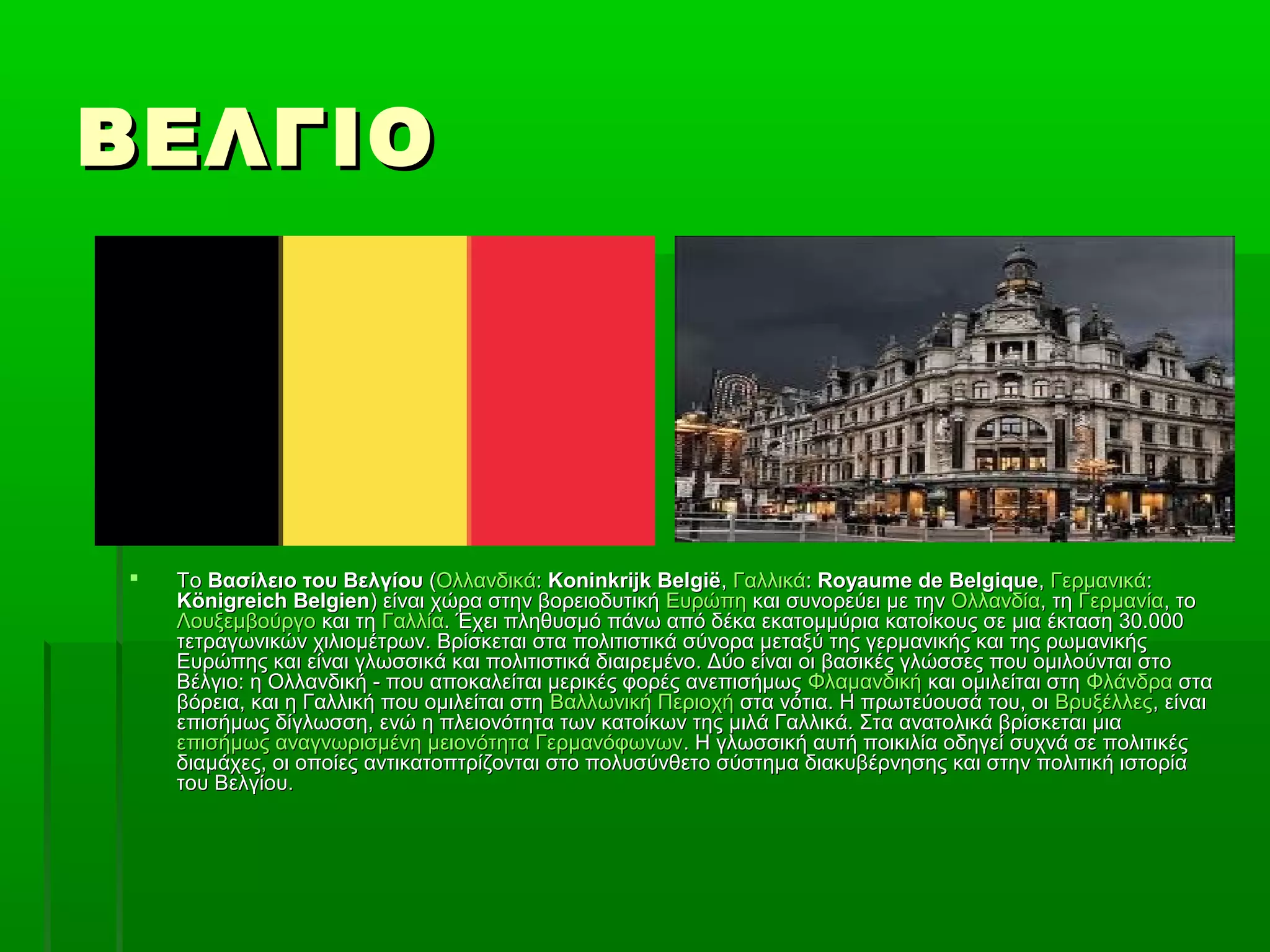 ΒΕΛΓΙΟΒΕΛΓΙΟ
 ΤοΤο Βασίλειο του ΒελγίουΒασίλειο του Βελγίου ((ΟλλανδικάΟλλανδικά:: Koninkrijk BelgiëKoninkrijk België,, ΓαλλικάΓαλλικά:: Royaume de BelgiqueRoyaume de Belgique,, ΓερμανικάΓερμανικά::
Königreich BelgienKönigreich Belgien) είναι χώρα στην βορειοδυτική) είναι χώρα στην βορειοδυτική ΕυρώπηΕυρώπη και συνορεύει με τηνκαι συνορεύει με την ΟλλανδίαΟλλανδία, τη, τη ΓερμανίαΓερμανία, το, το
ΛουξεμβούργοΛουξεμβούργο και τηκαι τη ΓαλλίαΓαλλία. Έχει πληθυσμό πάνω από δέκα εκατομμύρια κατοίκους σε μια έκταση 30.000. Έχει πληθυσμό πάνω από δέκα εκατομμύρια κατοίκους σε μια έκταση 30.000
τετραγωνικών χιλιομέτρων. Βρίσκεται στα πολιτιστικά σύνορα μεταξύ της γερμανικής και της ρωμανικήςτετραγωνικών χιλιομέτρων. Βρίσκεται στα πολιτιστικά σύνορα μεταξύ της γερμανικής και της ρωμανικής
Ευρώπης και είναι γλωσσικά και πολιτιστικά διαιρεμένο. Δύο είναι οι βασικές γλώσσες που ομιλούνται στοΕυρώπης και είναι γλωσσικά και πολιτιστικά διαιρεμένο. Δύο είναι οι βασικές γλώσσες που ομιλούνται στο
Βέλγιο: η Ολλανδική - που αποκαλείται μερικές φορές ανεπισήμωςΒέλγιο: η Ολλανδική - που αποκαλείται μερικές φορές ανεπισήμως ΦλαμανδικήΦλαμανδική και ομιλείται στηκαι ομιλείται στη ΦλάνδραΦλάνδρα σταστα
βόρεια, και η Γαλλική που ομιλείται στηβόρεια, και η Γαλλική που ομιλείται στη Βαλλωνική ΠεριοχήΒαλλωνική Περιοχή στα νότια. Η πρωτεύουσά του, οιστα νότια. Η πρωτεύουσά του, οι ΒρυξέλλεςΒρυξέλλες, είναι, είναι
επισήμως δίγλωσση, ενώ η πλειονότητα των κατοίκων της μιλά Γαλλικά. Στα ανατολικά βρίσκεται μιαεπισήμως δίγλωσση, ενώ η πλειονότητα των κατοίκων της μιλά Γαλλικά. Στα ανατολικά βρίσκεται μια
επισήμως αναγνωρισμένη μειονότητα Γερμανόφωνωνεπισήμως αναγνωρισμένη μειονότητα Γερμανόφωνων. Η γλωσσική αυτή ποικιλία οδηγεί συχνά σε πολιτικές. Η γλωσσική αυτή ποικιλία οδηγεί συχνά σε πολιτικές
διαμάχες, οι οποίες αντικατοπτρίζονται στο πολυσύνθετο σύστημα διακυβέρνησης και στην πολιτική ιστορίαδιαμάχες, οι οποίες αντικατοπτρίζονται στο πολυσύνθετο σύστημα διακυβέρνησης και στην πολιτική ιστορία
του Βελγίου.του Βελγίου.
 