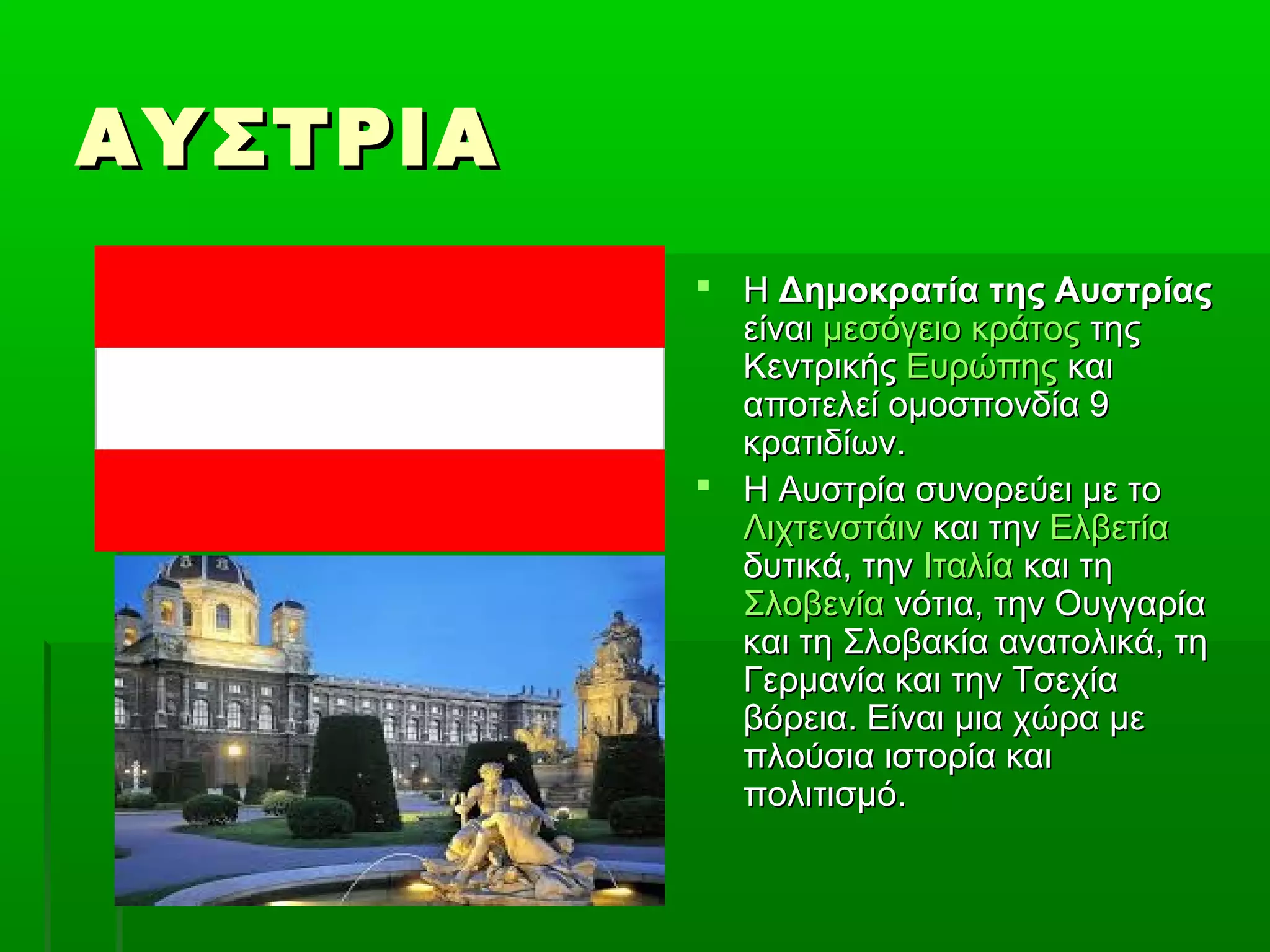 ΑΥΣΤΡΙΑΑΥΣΤΡΙΑ
 ΗΗ Δημοκρατία της ΑυστρίαςΔημοκρατία της Αυστρίας
είναιείναι μεσόγειο κράτοςμεσόγειο κράτος τηςτης
ΚεντρικήςΚεντρικής ΕυρώπηςΕυρώπης καικαι
αποτελεί ομοσπονδία 9αποτελεί ομοσπονδία 9
κρατιδίων.κρατιδίων.
 Η Αυστρία συνορεύει με τοΗ Αυστρία συνορεύει με το
ΛιχτενστάινΛιχτενστάιν και τηνκαι την ΕλβετίαΕλβετία
δυτικά, τηνδυτικά, την ΙταλίαΙταλία και τηκαι τη
ΣλοβενίαΣλοβενία νότια, την Ουγγαρίανότια, την Ουγγαρία
και τη Σλοβακία ανατολικά, τηκαι τη Σλοβακία ανατολικά, τη
Γερμανία και την ΤσεχίαΓερμανία και την Τσεχία
βόρεια. Είναι μια χώρα μεβόρεια. Είναι μια χώρα με
πλούσια ιστορία καιπλούσια ιστορία και
πολιτισμό.πολιτισμό.
 