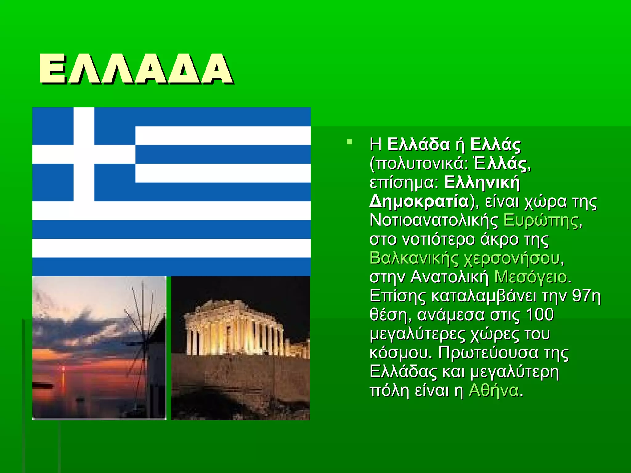 ΕΛΛΑΔΑΕΛΛΑΔΑ
 ΗΗ ΕλλάδαΕλλάδα ήή ΕλλάςΕλλάς
(πολυτονικά:(πολυτονικά: λλάςἙλλάςἙ ,,
επίσημα:επίσημα: ΕλληνικήΕλληνική
ΔημοκρατίαΔημοκρατία), είναι χώρα της), είναι χώρα της
ΝοτιοανατολικήςΝοτιοανατολικής ΕυρώπηςΕυρώπης,,
στο νοτιότερο άκρο τηςστο νοτιότερο άκρο της
Βαλκανικής χερσονήσουΒαλκανικής χερσονήσου,,
στην Ανατολικήστην Ανατολική ΜεσόγειοΜεσόγειο..
Επίσης καταλαμβάνει την 97ηΕπίσης καταλαμβάνει την 97η
θέση, ανάμεσα στις 100θέση, ανάμεσα στις 100
μεγαλύτερες χώρες τουμεγαλύτερες χώρες του
κόσμου. Πρωτεύουσα τηςκόσμου. Πρωτεύουσα της
Ελλάδας και μεγαλύτερηΕλλάδας και μεγαλύτερη
πόλη είναι ηπόλη είναι η ΑθήναΑθήνα..
 