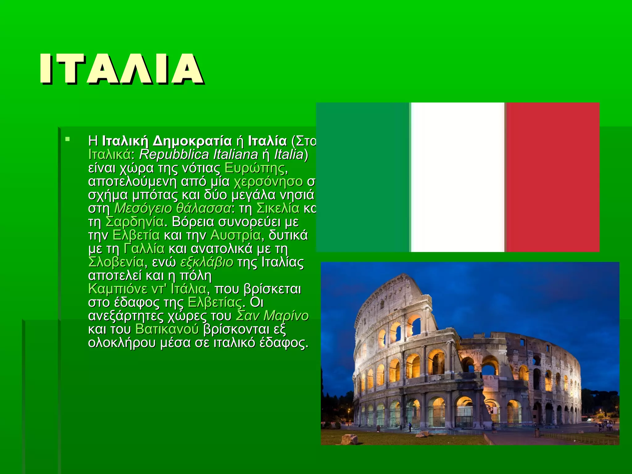 ΙΤΑΛΙΑΙΤΑΛΙΑ
 ΗΗ Ιταλική ΔημοκρατίαΙταλική Δημοκρατία ήή ΙταλίαΙταλία (Στα(Στα
ΙταλικάΙταλικά:: Repubblica ItalianaRepubblica Italiana ήή ItaliaItalia))
είναι χώρα της νότιαςείναι χώρα της νότιας ΕυρώπηςΕυρώπης,,
αποτελούμενη από μίααποτελούμενη από μία χερσόνησοχερσόνησο σεσε
σχήμα μπότας και δύο μεγάλα νησιάσχήμα μπότας και δύο μεγάλα νησιά
στηστη Μεσόγειο θάλασσαΜεσόγειο θάλασσα: τη: τη ΣικελίαΣικελία καικαι
τητη ΣαρδηνίαΣαρδηνία. Βόρεια συνορεύει με. Βόρεια συνορεύει με
τηντην ΕλβετίαΕλβετία και τηνκαι την ΑυστρίαΑυστρία, δυτικά, δυτικά
με τημε τη ΓαλλίαΓαλλία και ανατολικά με τηκαι ανατολικά με τη
ΣλοβενίαΣλοβενία, ενώ, ενώ εξκλάβιοεξκλάβιο της Ιταλίαςτης Ιταλίας
αποτελεί και η πόληαποτελεί και η πόλη
Καμπιόνε ντ' ΙτάλιαΚαμπιόνε ντ' Ιτάλια, που βρίσκεται, που βρίσκεται
στο έδαφος τηςστο έδαφος της ΕλβετίαςΕλβετίας. Οι. Οι
ανεξάρτητες χώρες τουανεξάρτητες χώρες του Σαν ΜαρίνοΣαν Μαρίνο
και τουκαι του ΒατικανούΒατικανού βρίσκονται εξβρίσκονται εξ
ολοκλήρου μέσα σε ιταλικό έδαφος.ολοκλήρου μέσα σε ιταλικό έδαφος.
 